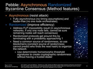 May 6, 2015
Blockchain Consensus
Pebble: Asynchronous Randomized
Byzantine Consensus (Method features)
14
FLP: Fischer, Lynch and Patterson Friedman et al. 2003. Simple and efficient oracle-based consensus protocols for asynchronous
Byzantine systems. http://ieeexplore.ieee.org/xpl/articleDetails.jsp?arnumber=1353024 Maji et all. Exploring the limits of common
coins using frontier analysis of protocols. 2011. http://dl.acm.org/citation.cfm?id=1987298
 Asynchronous (resist attack)
 Fully asynchronous (no timing assumptions) and
leader-free (no one node orchestrates)
 Randomized (improve efficiency)
 Address FLP impossibility result (in asynchronous
networks, if only one node fails, cannot be sure
remaining nodes will reach consensus)
 Randomized protocols get around this by
terminating with a probability approaching 1
 Need a common source of randomness, so use
blockchains (constant source of randomness;
cannot predict who finds the next hash) to organize
the network
 Use deterministic homomorphic threshold
signatures to create cryptographic randomness
without having a trusted dealer
 