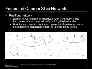 May 6, 2015
Blockchain Consensus
Federated Quorum Slice Network
18
https://medium.com/a-stellar-journey/on-worldwide-consensus-359e9eb3e949
 Resilient network
 Overall network health is preserved even if there are a few
bad nodes, and some good nodes slicing the bad nodes
 Unanimous consent from the complete set of system nodes is
not required to reach agreement, or tolerate faulty nodes
 