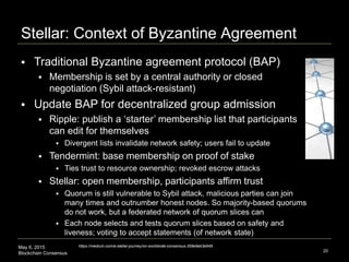 May 6, 2015
Blockchain Consensus
Stellar: Context of Byzantine Agreement
20
https://medium.com/a-stellar-journey/on-worldwide-consensus-359e9eb3e949
 Traditional Byzantine agreement protocol (BAP)
 Membership is set by a central authority or closed
negotiation (Sybil attack-resistant)
 Update BAP for decentralized group admission
 Ripple: publish a ‘starter’ membership list that participants
can edit for themselves
 Divergent lists invalidate network safety; users fail to update
 Tendermint: base membership on proof of stake
 Ties trust to resource ownership; revoked escrow attacks
 Stellar: open membership, participants affirm trust
 Quorum is still vulnerable to Sybil attack, malicious parties can join
many times and outnumber honest nodes. So majority-based quorums
do not work, but a federated network of quorum slices can
 Each node selects and tests quorum slices based on safety and
liveness; voting to accept statements (of network state)
 