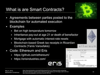 May 6, 2015
Blockchain Consensus
What is are Smart Contracts?
30
 Agreements between parties posted to the
blockchain for automated execution
 Examples
 Bet on high temperature tomorrow
 Inheritance pay-out at age 21 or death of benefactor
 Mortgage with automatic interest-rate resets
 Blockchain-based Greek tax receipts in Ricardian
Contracts (Yanis Varoufakis)
 Code: Ethereum and Eris
 https://github.com/ethereum/
 https://erisindustries.com/
https://eng.erisindustries.com/smart%20contracts/2014/12/17/dennys-smart-contracting/ ,
http://forum.ethereum.org/discussion/1402/how-to-get-started-your-first-dapp-under-one-hour,
http://financialcryptography.com/mt/archives/001555.html
 