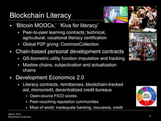 May 6, 2015
Blockchain Consensus
Blockchain Literacy
 ‘Bitcoin MOOCs,’ ‘Kiva for literacy’
 Peer-to-peer learning contracts; technical,
agricultural, vocational literacy certification
 Global P2P giving: CommonCollection
 Chain-based personal development contracts
 QS-biometric utility function imputation and tracking
 Maslow chains, subjectivation and actualization
chains
 Development Economics 2.0
 Literacy contracts, remittances, blockchain-tracked
aid, microcredit, decentralized credit bureaus
 Open-source FICO scores
 Peer-vouching reputation communities
 Most of world: inadequate banking, insurance, credit
41
 