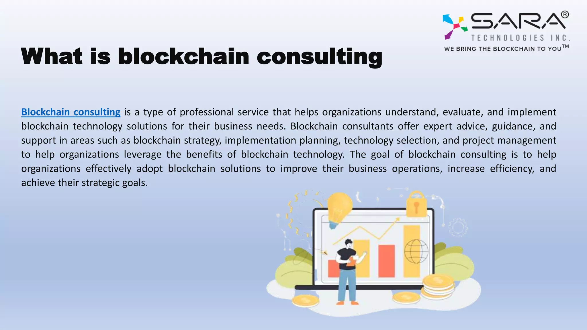 What is blockchain consulting
Blockchain consulting is a type of professional service that helps organizations understand, evaluate, and implement
blockchain technology solutions for their business needs. Blockchain consultants offer expert advice, guidance, and
support in areas such as blockchain strategy, implementation planning, technology selection, and project management
to help organizations leverage the benefits of blockchain technology. The goal of blockchain consulting is to help
organizations effectively adopt blockchain solutions to improve their business operations, increase efficiency, and
achieve their strategic goals.
 