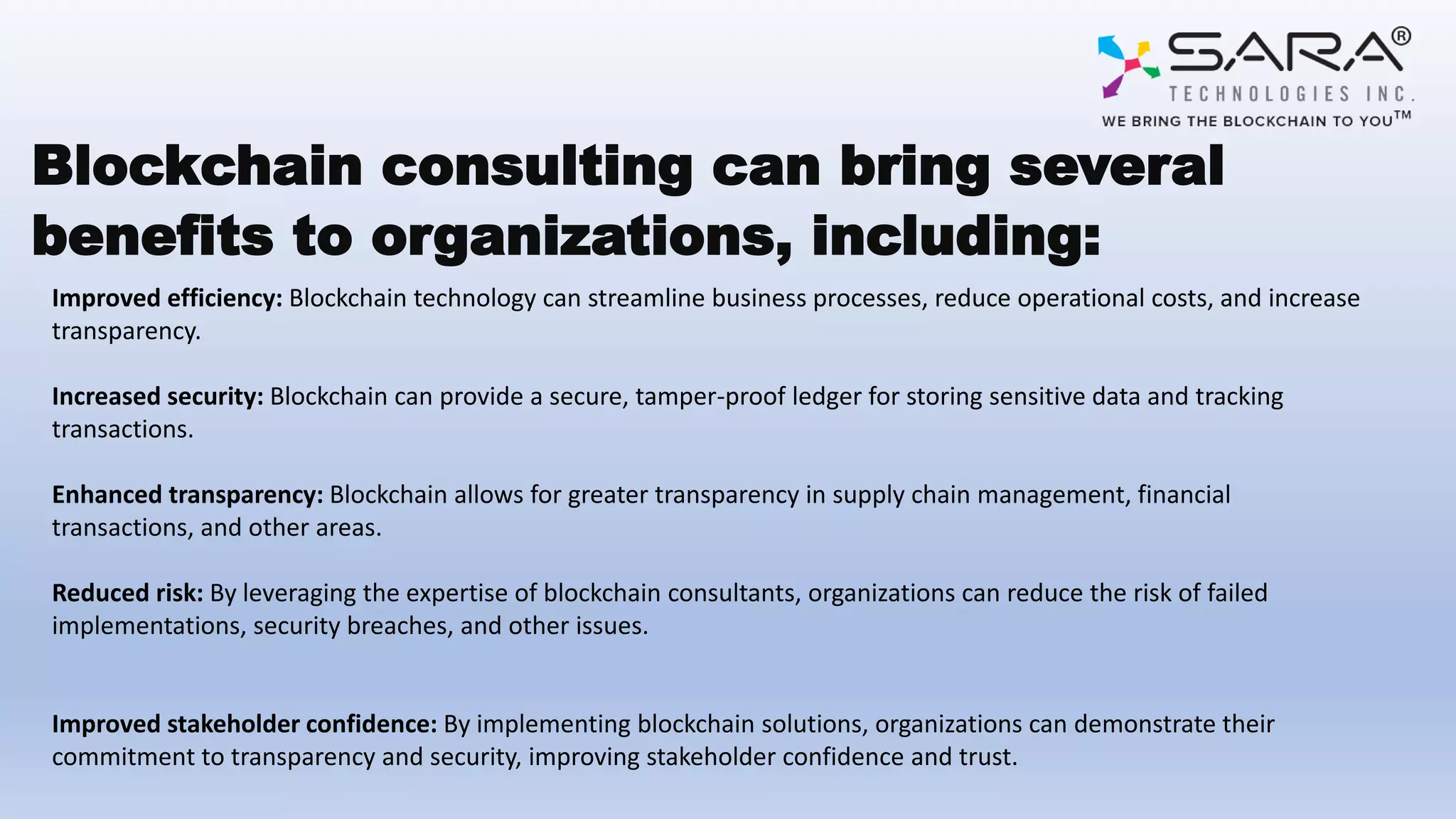 Blockchain consulting can bring several
benefits to organizations, including:
Improved efficiency: Blockchain technology can streamline business processes, reduce operational costs, and increase
transparency.
Increased security: Blockchain can provide a secure, tamper-proof ledger for storing sensitive data and tracking
transactions.
Enhanced transparency: Blockchain allows for greater transparency in supply chain management, financial
transactions, and other areas.
Reduced risk: By leveraging the expertise of blockchain consultants, organizations can reduce the risk of failed
implementations, security breaches, and other issues.
Improved stakeholder confidence: By implementing blockchain solutions, organizations can demonstrate their
commitment to transparency and security, improving stakeholder confidence and trust.
 
