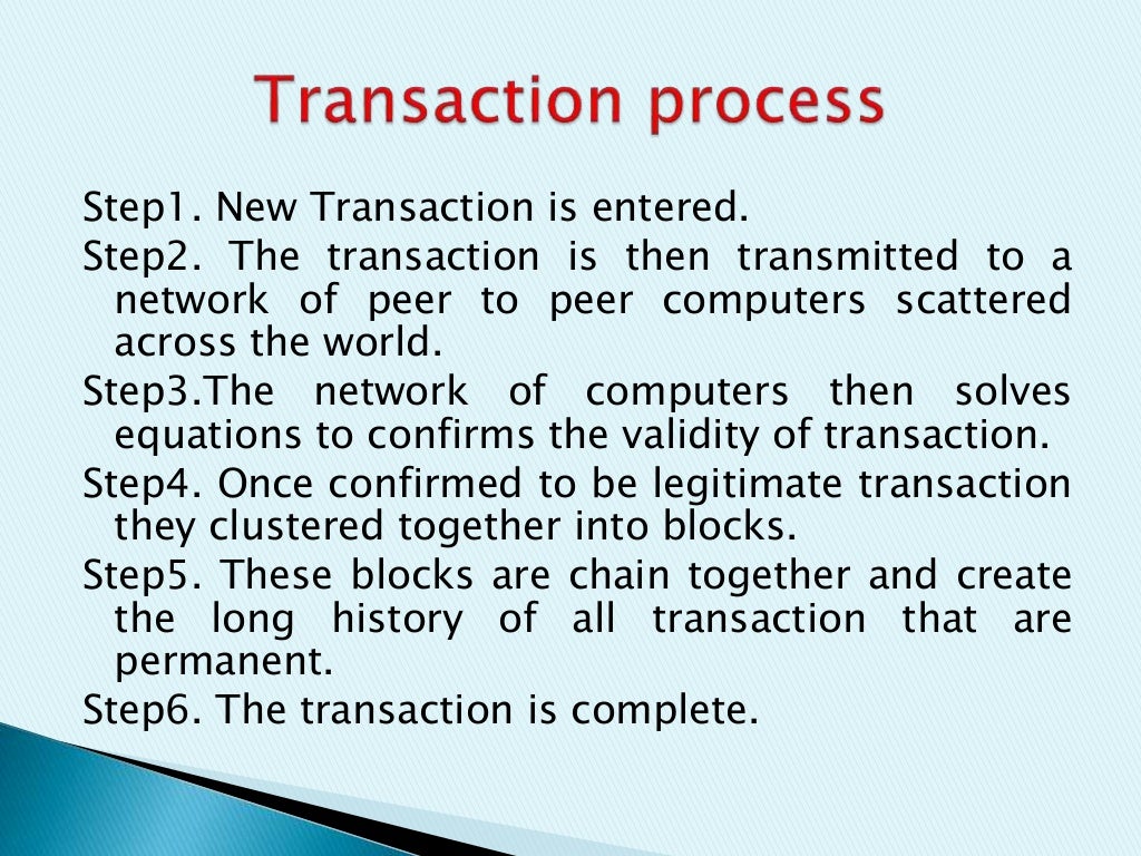 Step1. New Transaction is entered.
Step2. The transaction is then transmitted to a
network of peer to peer computers scattered
across the world.
Step3.The network of computers then solves
equations to confirms the validity of transaction.
Step4. Once confirmed to be legitimate transaction
they clustered together into blocks.
Step5. These blocks are chain together and create
the long history of all transaction that are
permanent.
Step6. The transaction is complete.
 