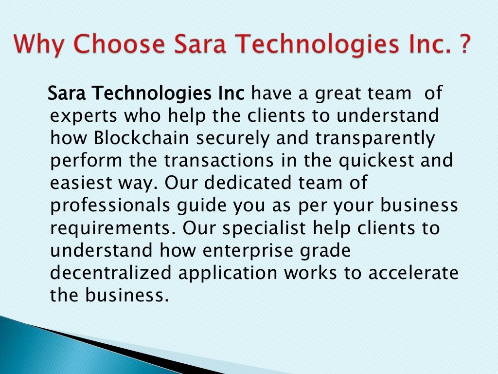 Sara Technologies Inc have a great team of
experts who help the clients to understand
how Blockchain securely and transparently
perform the transactions in the quickest and
easiest way. Our dedicated team of
professionals guide you as per your business
requirements. Our specialist help clients to
understand how enterprise grade
decentralized application works to accelerate
the business.
 