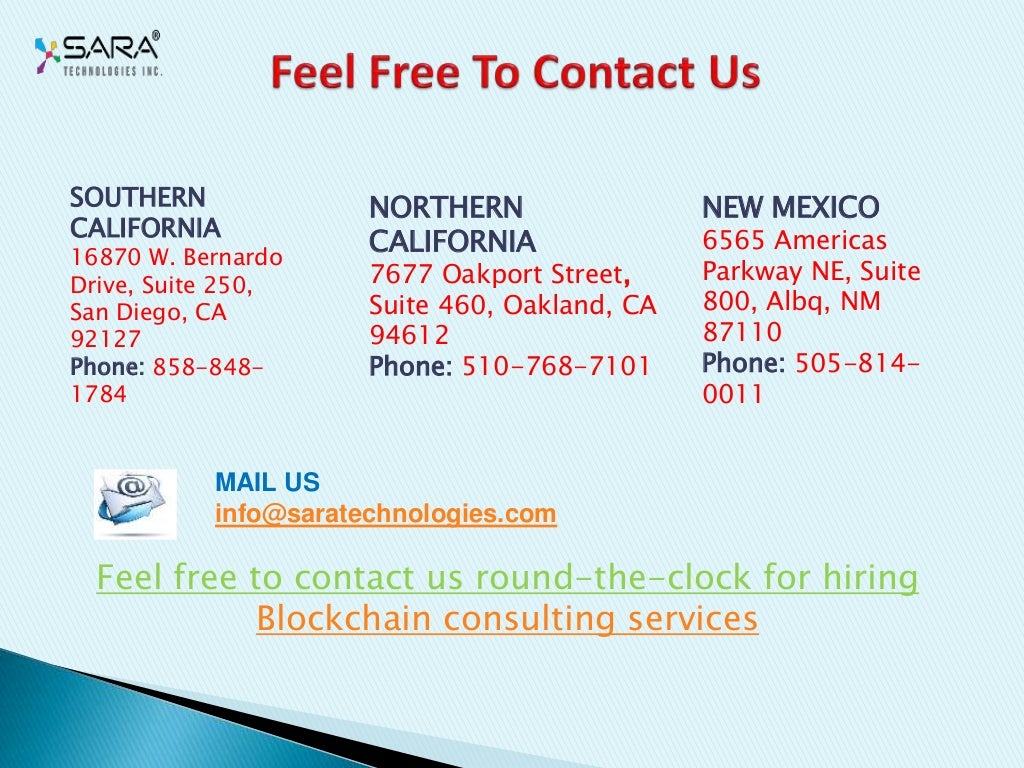 NORTHERN
CALIFORNIA
7677 Oakport Street,
Suite 460, Oakland, CA
94612
Phone: 510-768-7101
NEW MEXICO
6565 Americas
Parkway NE, Suite
800, Albq, NM
87110
Phone: 505-814-
0011
SOUTHERN
CALIFORNIA
16870 W. Bernardo
Drive, Suite 250,
San Diego, CA
92127
Phone: 858-848-
1784
MAIL US
info@saratechnologies.com
Feel free to contact us round-the-clock for hiring
Blockchain consulting services
 