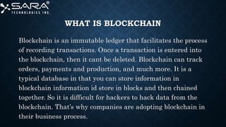 WHAT IS BLOCKCHAIN
Blockchain is an immutable ledger that facilitates the process
of recording transactions. Once a transaction is entered into
the blockchain, then it cant be deleted. Blockchain can track
orders, payments and production, and much more. It is a
typical database in that you can store information in
blockchain information id store in blocks and then chained
together. So it is difficult for hackers to hack data from the
blockchain. That’s why companies are adopting blockchain in
their business process.