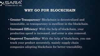 WHY GO FOR BLOCKCHAIN
• Greater Transparency: Blockchain is decentralized and
immutable, so transparency is excellent in the blockchain.
• Increased Efficiency: With the help of blockchain, your
production speed is increased, and error is also removed.
• Improved Traceability: With the help of blockchain, you can
track your product accurately, mainly supply chain
companies adopting blockchain for better traceability.