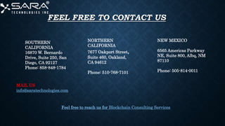 FEEL FREE TO CONTACT US
SOUTHERN
CALIFORNIA
16870 W. Bernardo
Drive, Suite 250, San
Diego, CA 92127
Phone: 858-848-1784
NORTHERN
CALIFORNIA
7677 Oakport Street,
Suite 460, Oakland,
CA 94612
Phone: 510-768-7101
NEW MEXICO
6565 Americas Parkway
NE, Suite 800, Albq, NM
87110
Phone: 505-814-0011
MAIL US
info@saratechnologies.com
Feel free to reach us for Blockchain Consulting Services