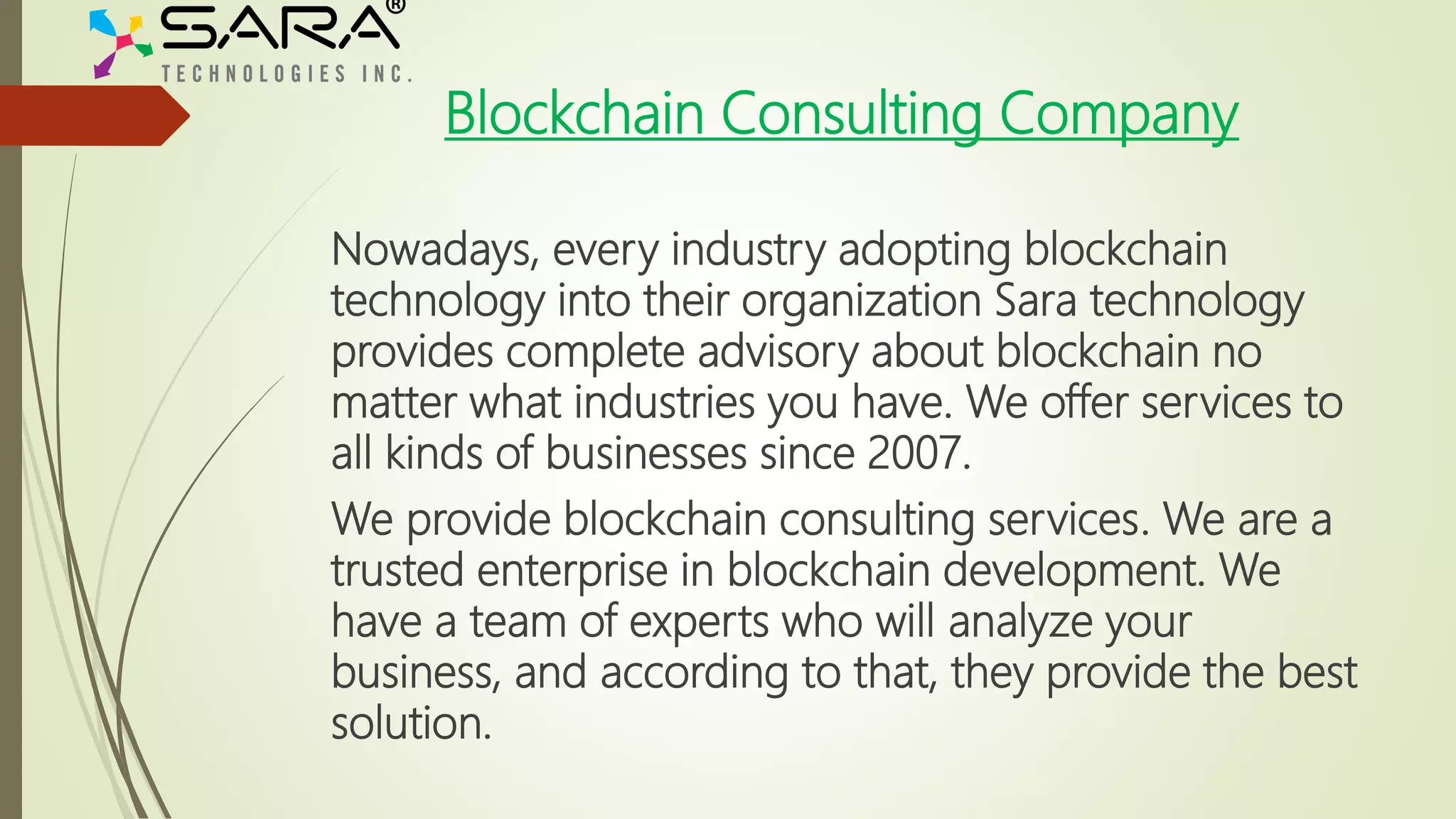Blockchain Consulting Company
Nowadays, every industry adopting blockchain
technology into their organization Sara technology
provides complete advisory about blockchain no
matter what industries you have. We offer services to
all kinds of businesses since 2007.
We provide blockchain consulting services. We are a
trusted enterprise in blockchain development. We
have a team of experts who will analyze your
business, and according to that, they provide the best
solution.
 