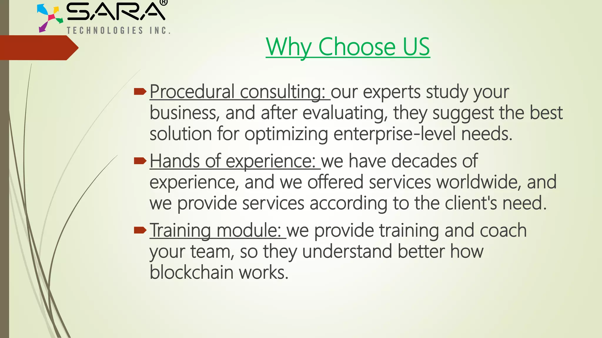 Why Choose US
Procedural consulting: our experts study your
business, and after evaluating, they suggest the best
solution for optimizing enterprise-level needs.
Hands of experience: we have decades of
experience, and we offered services worldwide, and
we provide services according to the client's need.
Training module: we provide training and coach
your team, so they understand better how
blockchain works.
 