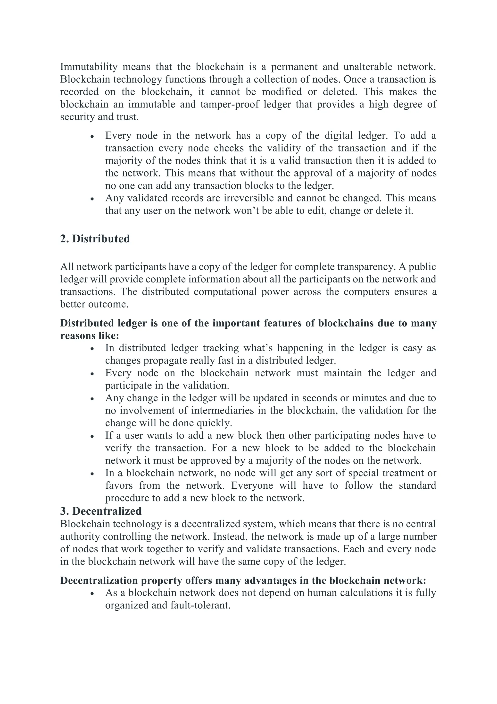 Immutability means that the blockchain is a permanent and unalterable network.
Blockchain technology functions through a collection of nodes. Once a transaction is
recorded on the blockchain, it cannot be modified or deleted. This makes the
blockchain an immutable and tamper-proof ledger that provides a high degree of
security and trust.
 Every node in the network has a copy of the digital ledger. To add a
transaction every node checks the validity of the transaction and if the
majority of the nodes think that it is a valid transaction then it is added to
the network. This means that without the approval of a majority of nodes
no one can add any transaction blocks to the ledger.
 Any validated records are irreversible and cannot be changed. This means
that any user on the network won’t be able to edit, change or delete it.
2. Distributed
All network participants have a copy of the ledger for complete transparency. A public
ledger will provide complete information about all the participants on the network and
transactions. The distributed computational power across the computers ensures a
better outcome.
Distributed ledger is one of the important features of blockchains due to many
reasons like:
 In distributed ledger tracking what’s happening in the ledger is easy as
changes propagate really fast in a distributed ledger.
 Every node on the blockchain network must maintain the ledger and
participate in the validation.
 Any change in the ledger will be updated in seconds or minutes and due to
no involvement of intermediaries in the blockchain, the validation for the
change will be done quickly.
 If a user wants to add a new block then other participating nodes have to
verify the transaction. For a new block to be added to the blockchain
network it must be approved by a majority of the nodes on the network.
 In a blockchain network, no node will get any sort of special treatment or
favors from the network. Everyone will have to follow the standard
procedure to add a new block to the network.
3. Decentralized
Blockchain technology is a decentralized system, which means that there is no central
authority controlling the network. Instead, the network is made up of a large number
of nodes that work together to verify and validate transactions. Each and every node
in the blockchain network will have the same copy of the ledger.
Decentralization property offers many advantages in the blockchain network:
 As a blockchain network does not depend on human calculations it is fully
organized and fault-tolerant.
 