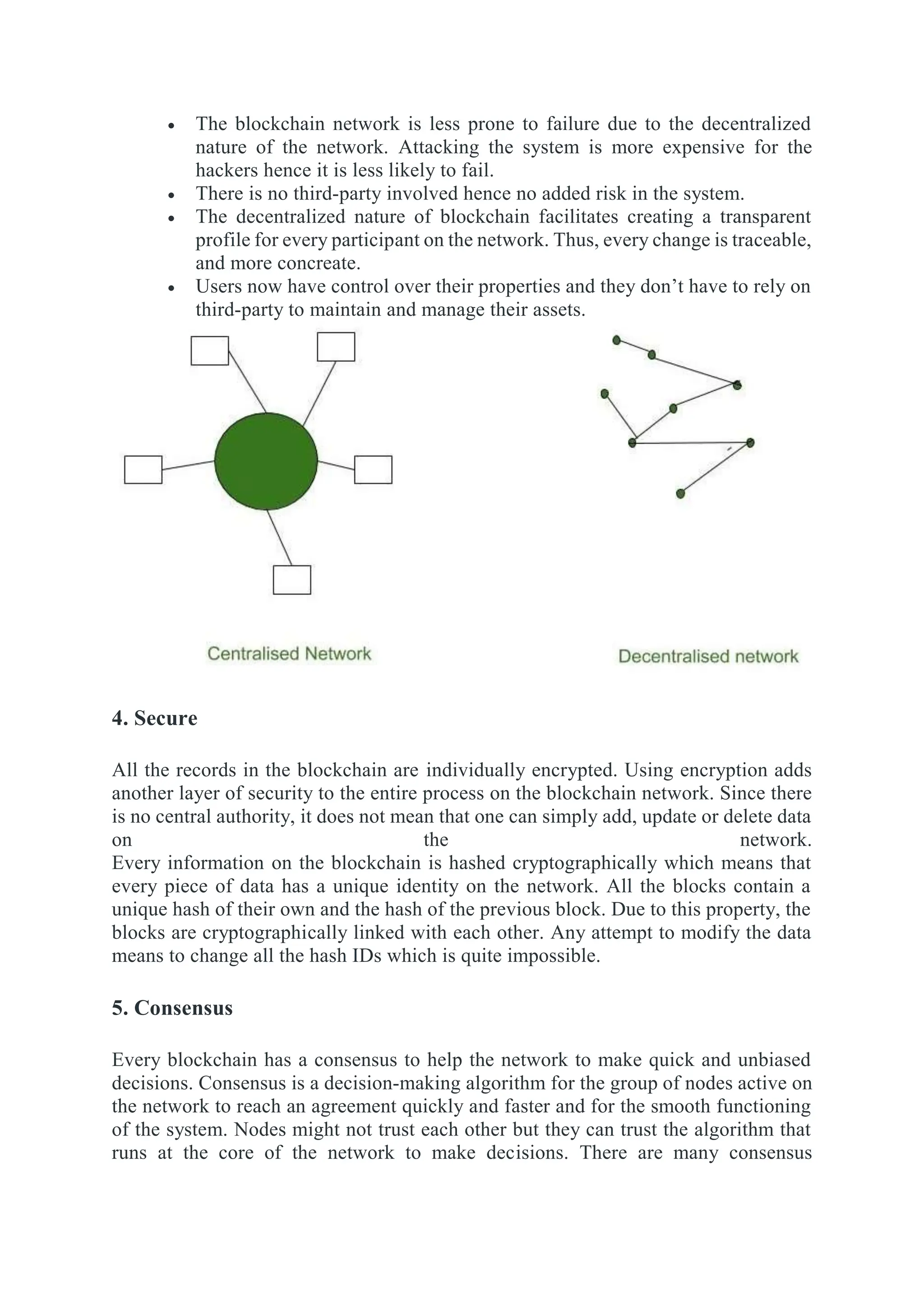  The blockchain network is less prone to failure due to the decentralized
nature of the network. Attacking the system is more expensive for the
hackers hence it is less likely to fail.
 There is no third-party involved hence no added risk in the system.
 The decentralized nature of blockchain facilitates creating a transparent
profile for every participant on the network. Thus, every change is traceable,
and more concreate.
 Users now have control over their properties and they don’t have to rely on
third-party to maintain and manage their assets.
4. Secure
All the records in the blockchain are individually encrypted. Using encryption adds
another layer of security to the entire process on the blockchain network. Since there
is no central authority, it does not mean that one can simply add, update or delete data
on the network.
Every information on the blockchain is hashed cryptographically which means that
every piece of data has a unique identity on the network. All the blocks contain a
unique hash of their own and the hash of the previous block. Due to this property, the
blocks are cryptographically linked with each other. Any attempt to modify the data
means to change all the hash IDs which is quite impossible.
5. Consensus
Every blockchain has a consensus to help the network to make quick and unbiased
decisions. Consensus is a decision-making algorithm for the group of nodes active on
the network to reach an agreement quickly and faster and for the smooth functioning
of the system. Nodes might not trust each other but they can trust the algorithm that
runs at the core of the network to make decisions. There are many consensus
 