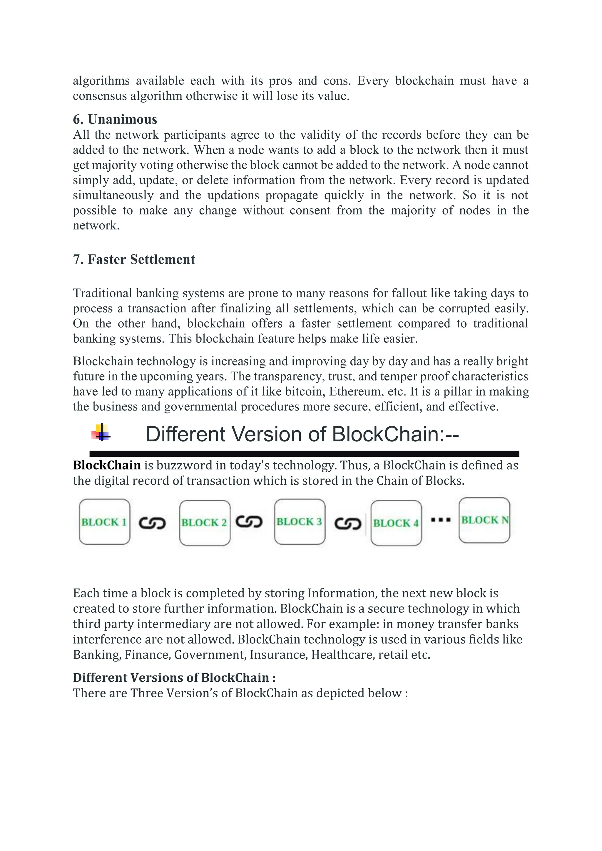 algorithms available each with its pros and cons. Every blockchain must have a
consensus algorithm otherwise it will lose its value.
6. Unanimous
All the network participants agree to the validity of the records before they can be
added to the network. When a node wants to add a block to the network then it must
get majority voting otherwise the block cannot be added to the network. A node cannot
simply add, update, or delete information from the network. Every record is updated
simultaneously and the updations propagate quickly in the network. So it is not
possible to make any change without consent from the majority of nodes in the
network.
7. Faster Settlement
Traditional banking systems are prone to many reasons for fallout like taking days to
process a transaction after finalizing all settlements, which can be corrupted easily.
On the other hand, blockchain offers a faster settlement compared to traditional
banking systems. This blockchain feature helps make life easier.
Blockchain technology is increasing and improving day by day and has a really bright
future in the upcoming years. The transparency, trust, and temper proof characteristics
have led to many applications of it like bitcoin, Ethereum, etc. It is a pillar in making
the business and governmental procedures more secure, efficient, and effective.
Different Version of BlockChain:--



BlockChain is buzzword in today’s technology. Thus, a BlockChain is defined as
the digital record of transaction which is stored in the Chain of Blocks.
Each time a block is completed by storing Information, the next new block is
created to store further information. BlockChain is a secure technology in which
third party intermediary are not allowed. For example: in money transfer banks
interference are not allowed. BlockChain technology is used in various fields like
Banking, Finance, Government, Insurance, Healthcare, retail etc.
Different Versions of BlockChain :
There are Three Version’s of BlockChain as depicted below :
 