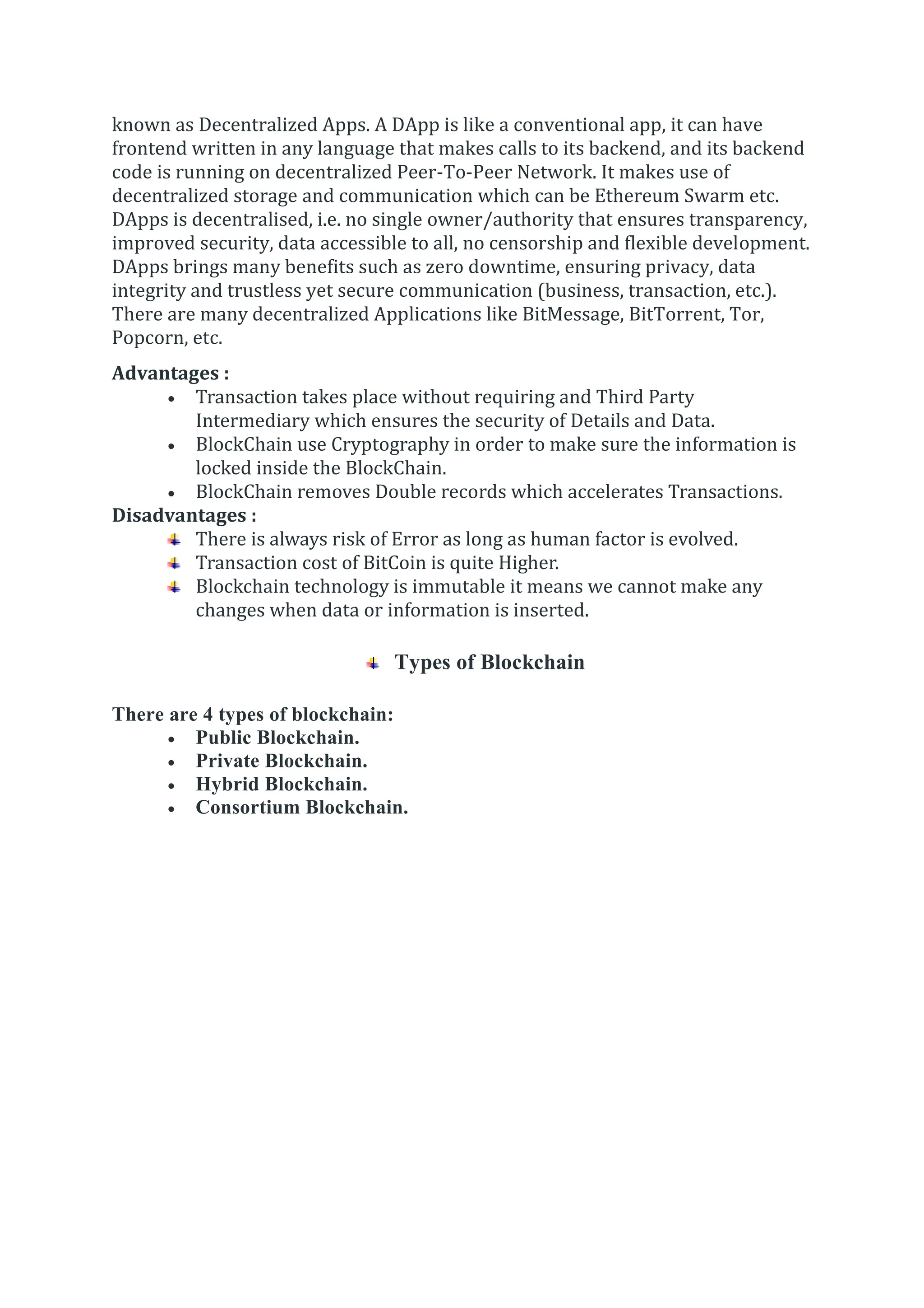known as Decentralized Apps. A DApp is like a conventional app, it can have
frontend written in any language that makes calls to its backend, and its backend
code is running on decentralized Peer-To-Peer Network. It makes use of
decentralized storage and communication which can be Ethereum Swarm etc.
DApps is decentralised, i.e. no single owner/authority that ensures transparency,
improved security, data accessible to all, no censorship and flexible development.
DApps brings many benefits such as zero downtime, ensuring privacy, data
integrity and trustless yet secure communication (business, transaction, etc.).
There are many decentralized Applications like BitMessage, BitTorrent, Tor,
Popcorn, etc.
Advantages :
 Transaction takes place without requiring and Third Party
Intermediary which ensures the security of Details and Data.
 BlockChain use Cryptography in order to make sure the information is
locked inside the BlockChain.
 BlockChain removes Double records which accelerates Transactions.
Disadvantages :
There is always risk of Error as long as human factor is evolved.
Transaction cost of BitCoin is quite Higher.
Blockchain technology is immutable it means we cannot make any
changes when data or information is inserted.
Types of Blockchain
There are 4 types of blockchain:
 Public Blockchain.
 Private Blockchain.
 Hybrid Blockchain.
 Consortium Blockchain.
 