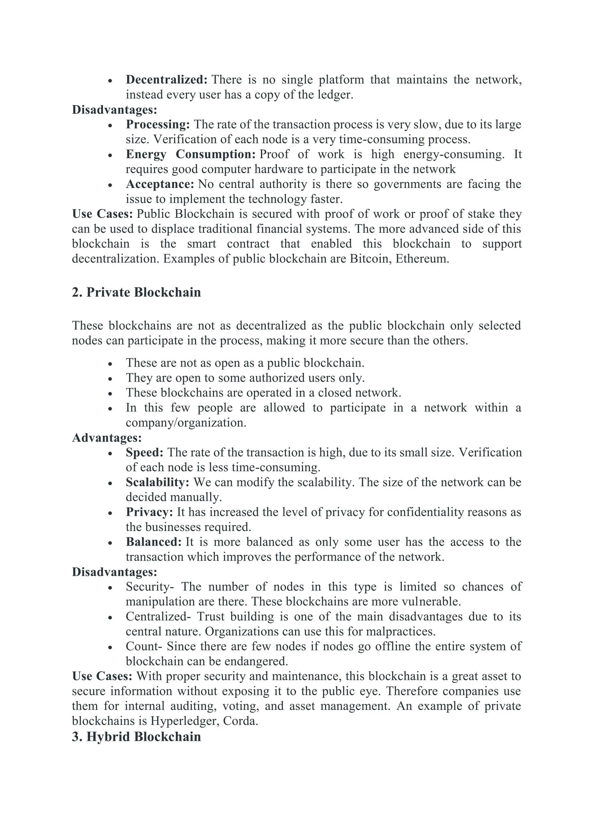  Decentralized: There is no single platform that maintains the network,
instead every user has a copy of the ledger.
Disadvantages:
 Processing: The rate of the transaction process is very slow, due to its large
size. Verification of each node is a very time-consuming process.
 Energy Consumption: Proof of work is high energy-consuming. It
requires good computer hardware to participate in the network
 Acceptance: No central authority is there so governments are facing the
issue to implement the technology faster.
Use Cases: Public Blockchain is secured with proof of work or proof of stake they
can be used to displace traditional financial systems. The more advanced side of this
blockchain is the smart contract that enabled this blockchain to support
decentralization. Examples of public blockchain are Bitcoin, Ethereum.
2. Private Blockchain
These blockchains are not as decentralized as the public blockchain only selected
nodes can participate in the process, making it more secure than the others.
 These are not as open as a public blockchain.
 They are open to some authorized users only.
 These blockchains are operated in a closed network.
 In this few people are allowed to participate in a network within a
company/organization.
Advantages:
 Speed: The rate of the transaction is high, due to its small size. Verification
of each node is less time-consuming.
 Scalability: We can modify the scalability. The size of the network can be
decided manually.
 Privacy: It has increased the level of privacy for confidentiality reasons as
the businesses required.
 Balanced: It is more balanced as only some user has the access to the
transaction which improves the performance of the network.
Disadvantages:
 Security- The number of nodes in this type is limited so chances of
manipulation are there. These blockchains are more vulnerable.
 Centralized- Trust building is one of the main disadvantages due to its
central nature. Organizations can use this for malpractices.
 Count- Since there are few nodes if nodes go offline the entire system of
blockchain can be endangered.
Use Cases: With proper security and maintenance, this blockchain is a great asset to
secure information without exposing it to the public eye. Therefore companies use
them for internal auditing, voting, and asset management. An example of private
blockchains is Hyperledger, Corda.
3. Hybrid Blockchain
 