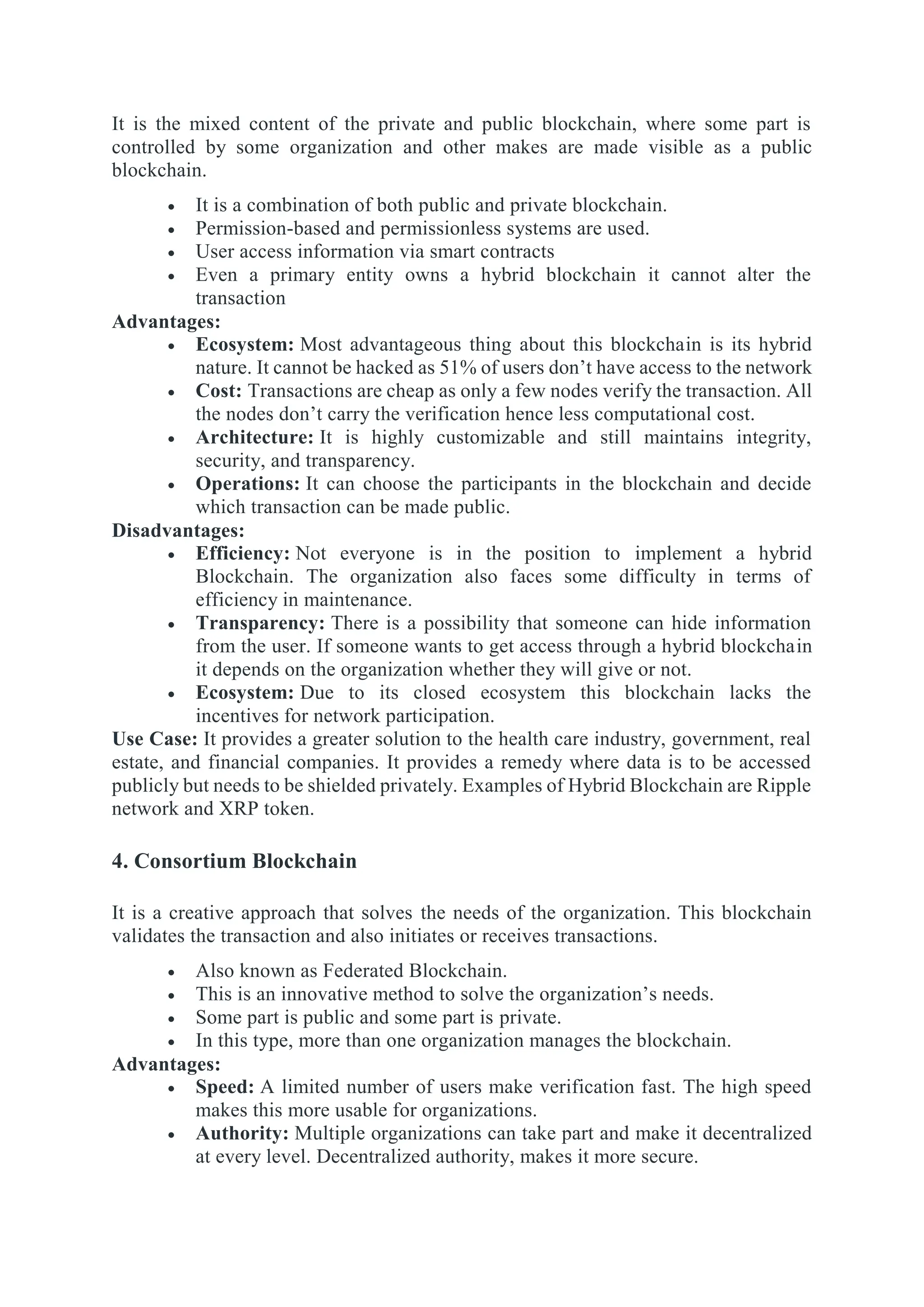 It is the mixed content of the private and public blockchain, where some part is
controlled by some organization and other makes are made visible as a public
blockchain.
 It is a combination of both public and private blockchain.
 Permission-based and permissionless systems are used.
 User access information via smart contracts
 Even a primary entity owns a hybrid blockchain it cannot alter the
transaction
Advantages:
 Ecosystem: Most advantageous thing about this blockchain is its hybrid
nature. It cannot be hacked as 51% of users don’t have access to the network
 Cost: Transactions are cheap as only a few nodes verify the transaction. All
the nodes don’t carry the verification hence less computational cost.
 Architecture: It is highly customizable and still maintains integrity,
security, and transparency.
 Operations: It can choose the participants in the blockchain and decide
which transaction can be made public.
Disadvantages:
 Efficiency: Not everyone is in the position to implement a hybrid
Blockchain. The organization also faces some difficulty in terms of
efficiency in maintenance.
 Transparency: There is a possibility that someone can hide information
from the user. If someone wants to get access through a hybrid blockchain
it depends on the organization whether they will give or not.
 Ecosystem: Due to its closed ecosystem this blockchain lacks the
incentives for network participation.
Use Case: It provides a greater solution to the health care industry, government, real
estate, and financial companies. It provides a remedy where data is to be accessed
publicly but needs to be shielded privately. Examples of Hybrid Blockchain are Ripple
network and XRP token.
4. Consortium Blockchain
It is a creative approach that solves the needs of the organization. This blockchain
validates the transaction and also initiates or receives transactions.
 Also known as Federated Blockchain.
 This is an innovative method to solve the organization’s needs.
 Some part is public and some part is private.
 In this type, more than one organization manages the blockchain.
Advantages:
 Speed: A limited number of users make verification fast. The high speed
makes this more usable for organizations.
 Authority: Multiple organizations can take part and make it decentralized
at every level. Decentralized authority, makes it more secure.
 