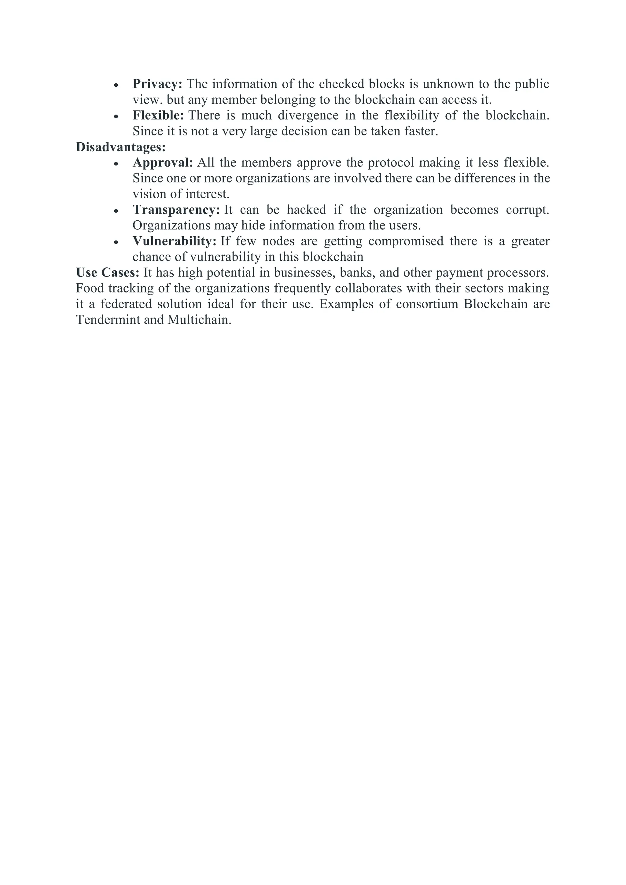  Privacy: The information of the checked blocks is unknown to the public
view. but any member belonging to the blockchain can access it.
 Flexible: There is much divergence in the flexibility of the blockchain.
Since it is not a very large decision can be taken faster.
Disadvantages:
 Approval: All the members approve the protocol making it less flexible.
Since one or more organizations are involved there can be differences in the
vision of interest.
 Transparency: It can be hacked if the organization becomes corrupt.
Organizations may hide information from the users.
 Vulnerability: If few nodes are getting compromised there is a greater
chance of vulnerability in this blockchain
Use Cases: It has high potential in businesses, banks, and other payment processors.
Food tracking of the organizations frequently collaborates with their sectors making
it a federated solution ideal for their use. Examples of consortium Blockchain are
Tendermint and Multichain.
 