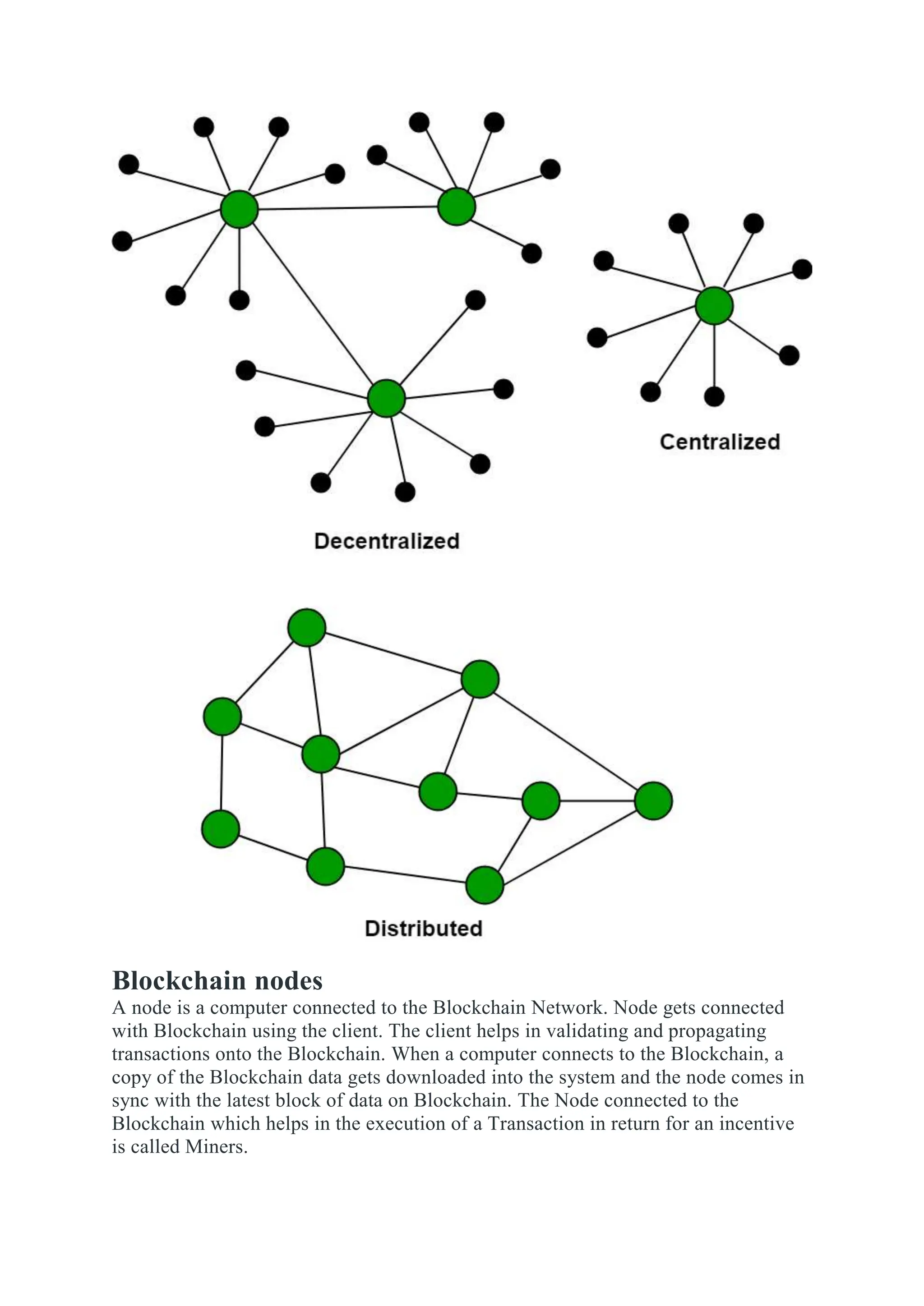 Blockchain nodes
A node is a computer connected to the Blockchain Network. Node gets connected
with Blockchain using the client. The client helps in validating and propagating
transactions onto the Blockchain. When a computer connects to the Blockchain, a
copy of the Blockchain data gets downloaded into the system and the node comes in
sync with the latest block of data on Blockchain. The Node connected to the
Blockchain which helps in the execution of a Transaction in return for an incentive
is called Miners.
 