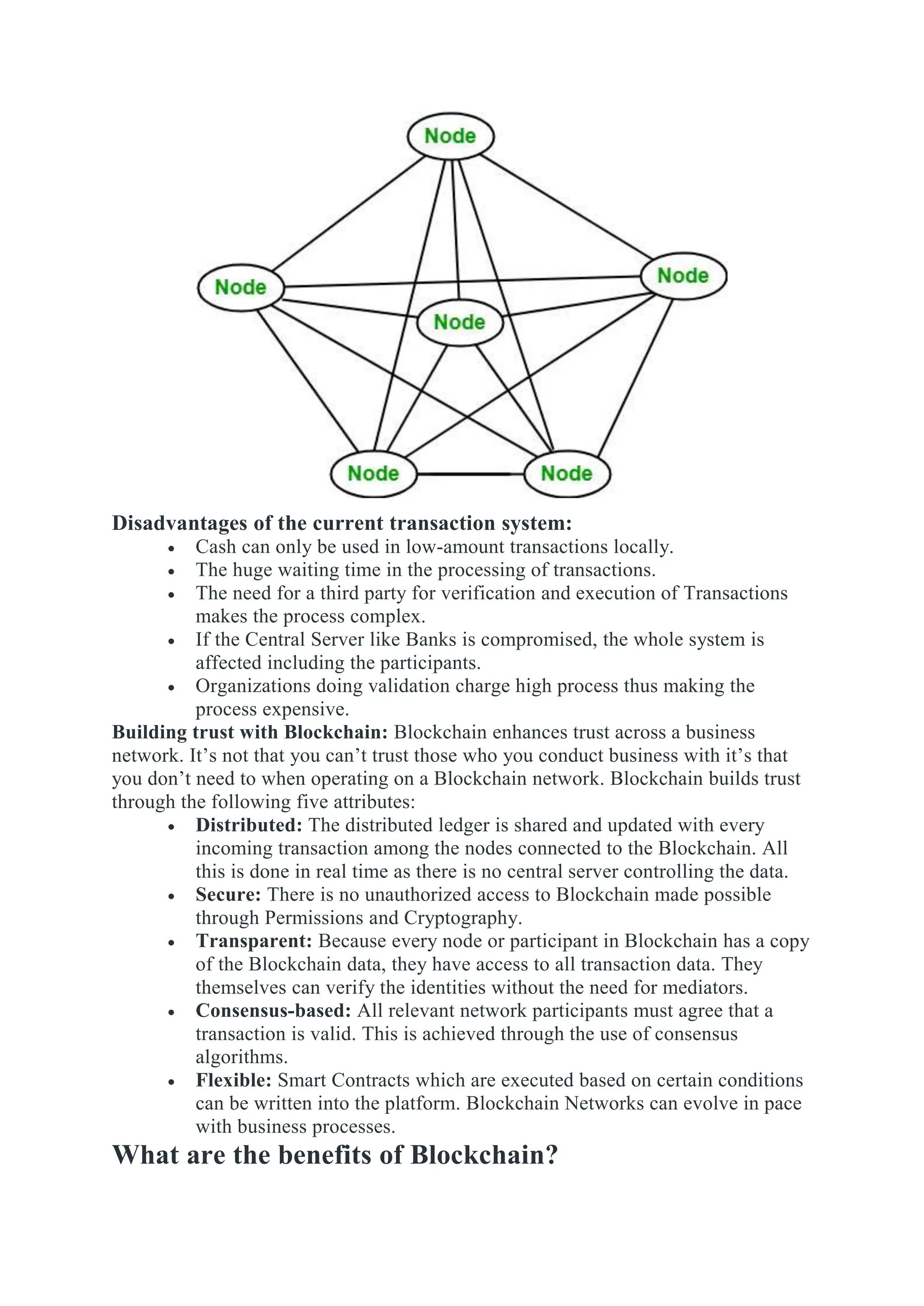 Disadvantages of the current transaction system:
 Cash can only be used in low-amount transactions locally.
 The huge waiting time in the processing of transactions.
 The need for a third party for verification and execution of Transactions
makes the process complex.
 If the Central Server like Banks is compromised, the whole system is
affected including the participants.
 Organizations doing validation charge high process thus making the
process expensive.
Building trust with Blockchain: Blockchain enhances trust across a business
network. It’s not that you can’t trust those who you conduct business with it’s that
you don’t need to when operating on a Blockchain network. Blockchain builds trust
through the following five attributes:
 Distributed: The distributed ledger is shared and updated with every
incoming transaction among the nodes connected to the Blockchain. All
this is done in real time as there is no central server controlling the data.
 Secure: There is no unauthorized access to Blockchain made possible
through Permissions and Cryptography.
 Transparent: Because every node or participant in Blockchain has a copy
of the Blockchain data, they have access to all transaction data. They
themselves can verify the identities without the need for mediators.
 Consensus-based: All relevant network participants must agree that a
transaction is valid. This is achieved through the use of consensus
algorithms.
 Flexible: Smart Contracts which are executed based on certain conditions
can be written into the platform. Blockchain Networks can evolve in pace
with business processes.
What are the benefits of Blockchain?
 