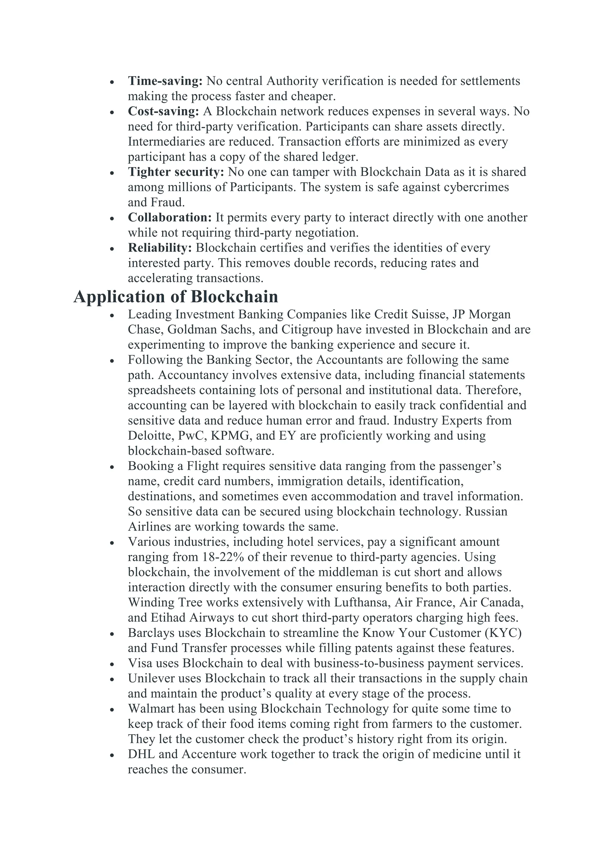  Time-saving: No central Authority verification is needed for settlements
making the process faster and cheaper.
 Cost-saving: A Blockchain network reduces expenses in several ways. No
need for third-party verification. Participants can share assets directly.
Intermediaries are reduced. Transaction efforts are minimized as every
participant has a copy of the shared ledger.
 Tighter security: No one can tamper with Blockchain Data as it is shared
among millions of Participants. The system is safe against cybercrimes
and Fraud.
 Collaboration: It permits every party to interact directly with one another
while not requiring third-party negotiation.
 Reliability: Blockchain certifies and verifies the identities of every
interested party. This removes double records, reducing rates and
accelerating transactions.
Application of Blockchain
 Leading Investment Banking Companies like Credit Suisse, JP Morgan
Chase, Goldman Sachs, and Citigroup have invested in Blockchain and are
experimenting to improve the banking experience and secure it.
 Following the Banking Sector, the Accountants are following the same
path. Accountancy involves extensive data, including financial statements
spreadsheets containing lots of personal and institutional data. Therefore,
accounting can be layered with blockchain to easily track confidential and
sensitive data and reduce human error and fraud. Industry Experts from
Deloitte, PwC, KPMG, and EY are proficiently working and using
blockchain-based software.
 Booking a Flight requires sensitive data ranging from the passenger’s
name, credit card numbers, immigration details, identification,
destinations, and sometimes even accommodation and travel information.
So sensitive data can be secured using blockchain technology. Russian
Airlines are working towards the same.
 Various industries, including hotel services, pay a significant amount
ranging from 18-22% of their revenue to third-party agencies. Using
blockchain, the involvement of the middleman is cut short and allows
interaction directly with the consumer ensuring benefits to both parties.
Winding Tree works extensively with Lufthansa, Air France, Air Canada,
and Etihad Airways to cut short third-party operators charging high fees.
 Barclays uses Blockchain to streamline the Know Your Customer (KYC)
and Fund Transfer processes while filling patents against these features.
 Visa uses Blockchain to deal with business-to-business payment services.
 Unilever uses Blockchain to track all their transactions in the supply chain
and maintain the product’s quality at every stage of the process.
 Walmart has been using Blockchain Technology for quite some time to
keep track of their food items coming right from farmers to the customer.
They let the customer check the product’s history right from its origin.
 DHL and Accenture work together to track the origin of medicine until it
reaches the consumer.
 
