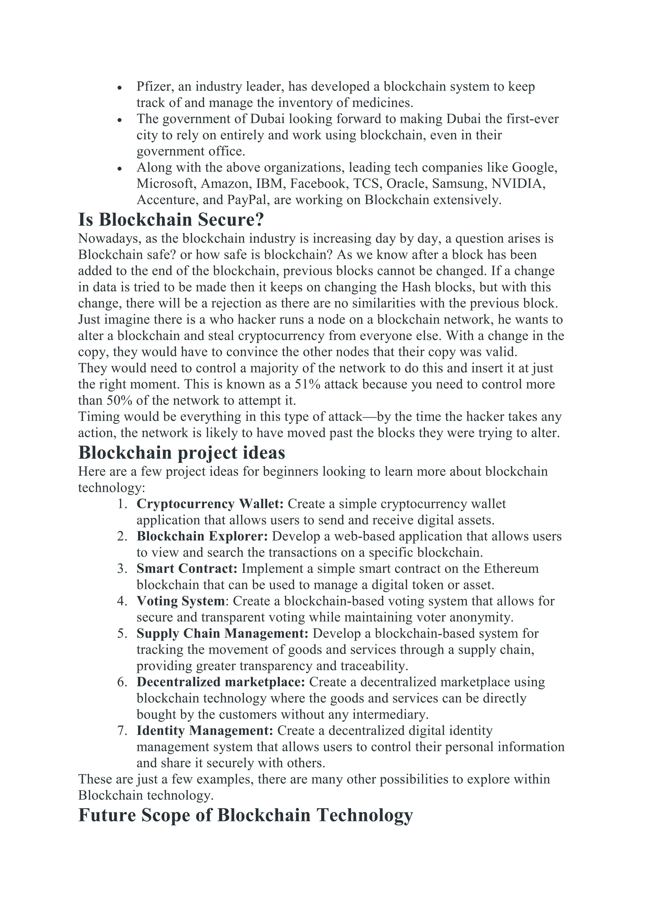  Pfizer, an industry leader, has developed a blockchain system to keep
track of and manage the inventory of medicines.
 The government of Dubai looking forward to making Dubai the first-ever
city to rely on entirely and work using blockchain, even in their
government office.
 Along with the above organizations, leading tech companies like Google,
Microsoft, Amazon, IBM, Facebook, TCS, Oracle, Samsung, NVIDIA,
Accenture, and PayPal, are working on Blockchain extensively.
Is Blockchain Secure?
Nowadays, as the blockchain industry is increasing day by day, a question arises is
Blockchain safe? or how safe is blockchain? As we know after a block has been
added to the end of the blockchain, previous blocks cannot be changed. If a change
in data is tried to be made then it keeps on changing the Hash blocks, but with this
change, there will be a rejection as there are no similarities with the previous block.
Just imagine there is a who hacker runs a node on a blockchain network, he wants to
alter a blockchain and steal cryptocurrency from everyone else. With a change in the
copy, they would have to convince the other nodes that their copy was valid.
They would need to control a majority of the network to do this and insert it at just
the right moment. This is known as a 51% attack because you need to control more
than 50% of the network to attempt it.
Timing would be everything in this type of attack—by the time the hacker takes any
action, the network is likely to have moved past the blocks they were trying to alter.
Blockchain project ideas
Here are a few project ideas for beginners looking to learn more about blockchain
technology:
1. Cryptocurrency Wallet: Create a simple cryptocurrency wallet
application that allows users to send and receive digital assets.
2. Blockchain Explorer: Develop a web-based application that allows users
to view and search the transactions on a specific blockchain.
3. Smart Contract: Implement a simple smart contract on the Ethereum
blockchain that can be used to manage a digital token or asset.
4. Voting System: Create a blockchain-based voting system that allows for
secure and transparent voting while maintaining voter anonymity.
5. Supply Chain Management: Develop a blockchain-based system for
tracking the movement of goods and services through a supply chain,
providing greater transparency and traceability.
6. Decentralized marketplace: Create a decentralized marketplace using
blockchain technology where the goods and services can be directly
bought by the customers without any intermediary.
7. Identity Management: Create a decentralized digital identity
management system that allows users to control their personal information
and share it securely with others.
These are just a few examples, there are many other possibilities to explore within
Blockchain technology.
Future Scope of Blockchain Technology
 