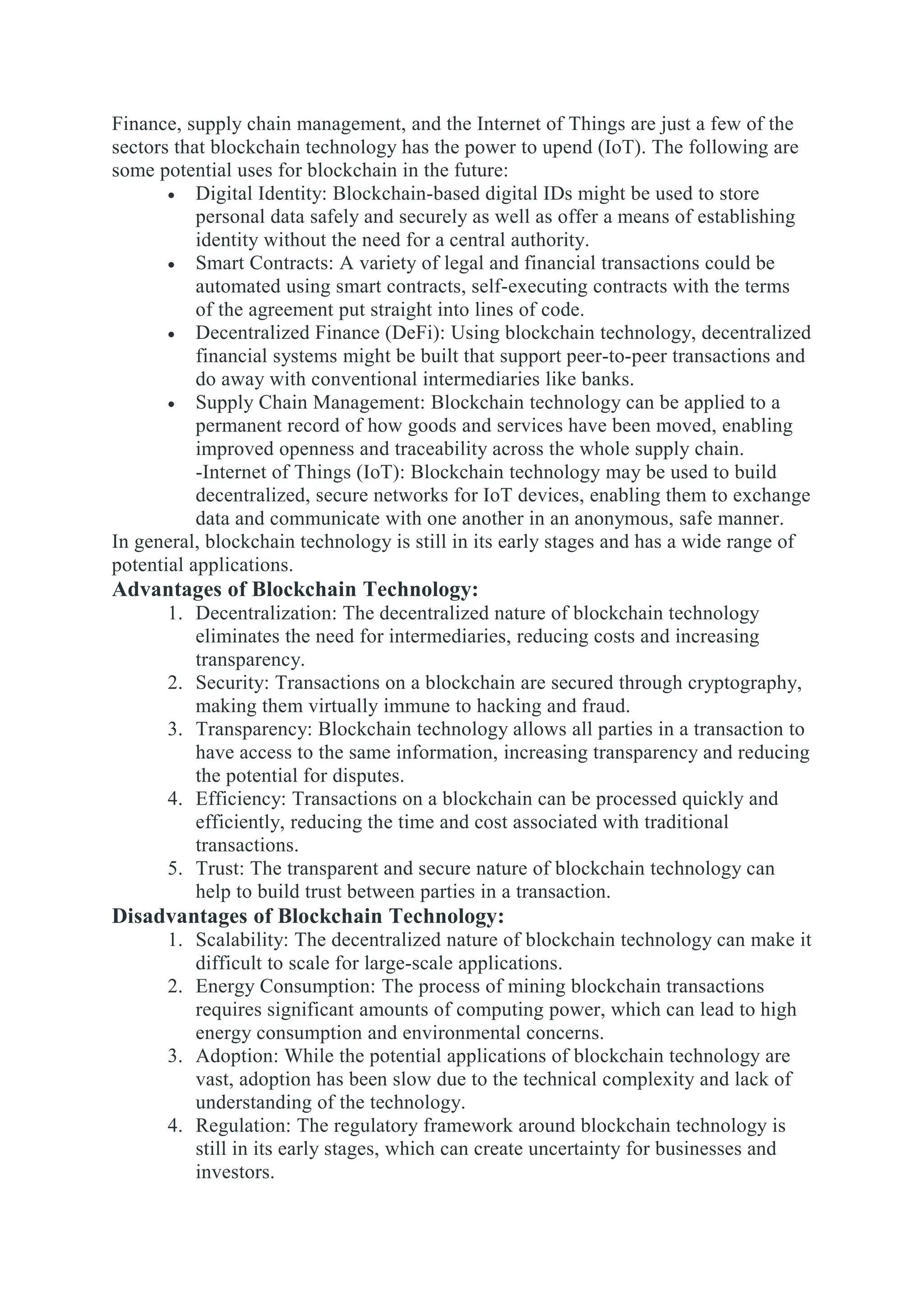 Finance, supply chain management, and the Internet of Things are just a few of the
sectors that blockchain technology has the power to upend (IoT). The following are
some potential uses for blockchain in the future:
 Digital Identity: Blockchain-based digital IDs might be used to store
personal data safely and securely as well as offer a means of establishing
identity without the need for a central authority.
 Smart Contracts: A variety of legal and financial transactions could be
automated using smart contracts, self-executing contracts with the terms
of the agreement put straight into lines of code.
 Decentralized Finance (DeFi): Using blockchain technology, decentralized
financial systems might be built that support peer-to-peer transactions and
do away with conventional intermediaries like banks.
 Supply Chain Management: Blockchain technology can be applied to a
permanent record of how goods and services have been moved, enabling
improved openness and traceability across the whole supply chain.
-Internet of Things (IoT): Blockchain technology may be used to build
decentralized, secure networks for IoT devices, enabling them to exchange
data and communicate with one another in an anonymous, safe manner.
In general, blockchain technology is still in its early stages and has a wide range of
potential applications.
Advantages of Blockchain Technology:
1. Decentralization: The decentralized nature of blockchain technology
eliminates the need for intermediaries, reducing costs and increasing
transparency.
2. Security: Transactions on a blockchain are secured through cryptography,
making them virtually immune to hacking and fraud.
3. Transparency: Blockchain technology allows all parties in a transaction to
have access to the same information, increasing transparency and reducing
the potential for disputes.
4. Efficiency: Transactions on a blockchain can be processed quickly and
efficiently, reducing the time and cost associated with traditional
transactions.
5. Trust: The transparent and secure nature of blockchain technology can
help to build trust between parties in a transaction.
Disadvantages of Blockchain Technology:
1. Scalability: The decentralized nature of blockchain technology can make it
difficult to scale for large-scale applications.
2. Energy Consumption: The process of mining blockchain transactions
requires significant amounts of computing power, which can lead to high
energy consumption and environmental concerns.
3. Adoption: While the potential applications of blockchain technology are
vast, adoption has been slow due to the technical complexity and lack of
understanding of the technology.
4. Regulation: The regulatory framework around blockchain technology is
still in its early stages, which can create uncertainty for businesses and
investors.
 
