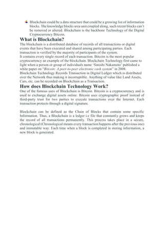 Blockchain could be a data structure that could be a growing list of information
blocks. The knowledge blocks area unit coupled along, such recent blocks can’t
be removed or altered. Blockchain is the backbone Technology of the Digital
Cryptocurrency Bitcoin.
What is Blockchain?
The blockchain is a distributed database of records of all transactions or digital
events that have been executed and shared among participating parties. Each
transaction is verified by the majority of participants of the system.
It contains every single record of each transaction. Bitcoin is the most popular
cryptocurrency an example of the blockchain. Blockchain Technology first came to
light when a person or group of individuals name ‘Satoshi Nakamoto’ published a
white paper on “Bitcoin: A peer-to-peer electronic cash system” in 2008.
Blockchain Technology Records Transaction in Digital Ledger which is distributed
over the Network thus making it incorruptible. Anything of value like Land Assets,
Cars, etc. can be recorded on Blockchain as a Transaction.
How does Blockchain Technology Work?
One of the famous uses of Blockchain is Bitcoin. Bitcoin is a cryptocurrency and is
used to exchange digital assets online. Bitcoin uses cryptographic proof instead of
third-party trust for two parties to execute transactions over the Internet. Each
transaction protects through a digital signature.
Blockchain can be defined as the Chain of Blocks that contain some specific
Information. Thus, a Blockchain is a ledger i.e file that constantly grows and keeps
the record of all transactions permanently. This process takes place in a secure,
chronological (Chronological means every transaction happens after the previous one)
and immutable way. Each time when a block is completed in storing information, a
new block is generated.
 