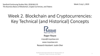 Week 2. Blockchain and Cryptocurrencies:
Key Technical (and Historical) Concepts
Roger Royse
rroyse@rroyselaw.com
www.rroyselaw.com
Research Assistant: Justin Sher
Stanford Continuing Studies FALL 2018 BUS 35
The Business Basics of Blockchain, Crypto Currencies, and Tokens
Week 2 July 1, 2019
Stanford Continuing Studies BUS 35: Business Basics of
Blockchain, Crypto Currencies, and Tokens
1
 