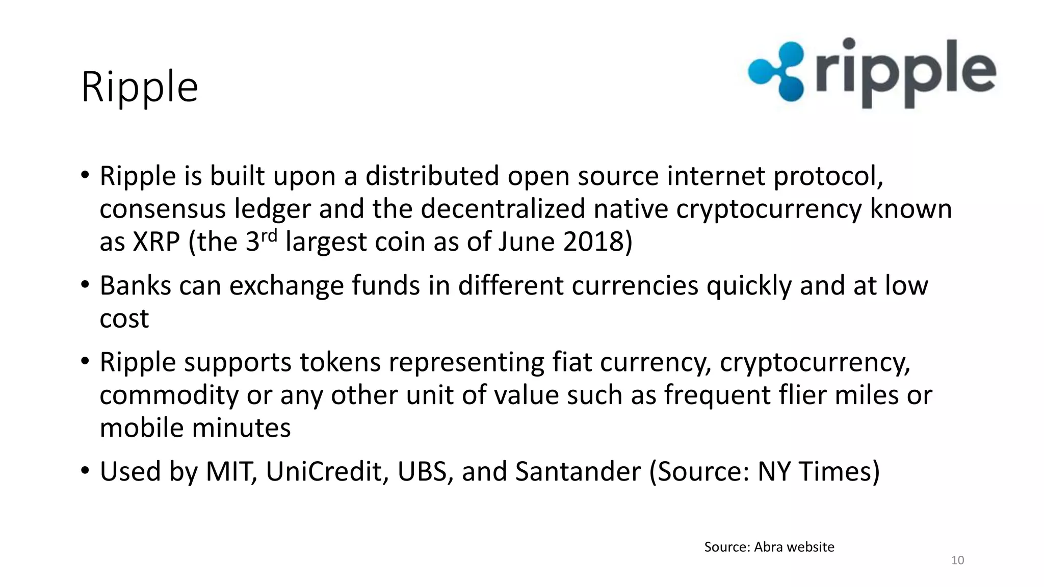 Ripple
10
Source: Abra website
• Ripple is built upon a distributed open source internet protocol,
consensus ledger and the decentralized native cryptocurrency known
as XRP (the 3rd largest coin as of June 2018)
• Banks can exchange funds in different currencies quickly and at low
cost
• Ripple supports tokens representing fiat currency, cryptocurrency,
commodity or any other unit of value such as frequent flier miles or
mobile minutes
• Used by MIT, UniCredit, UBS, and Santander (Source: NY Times)
 