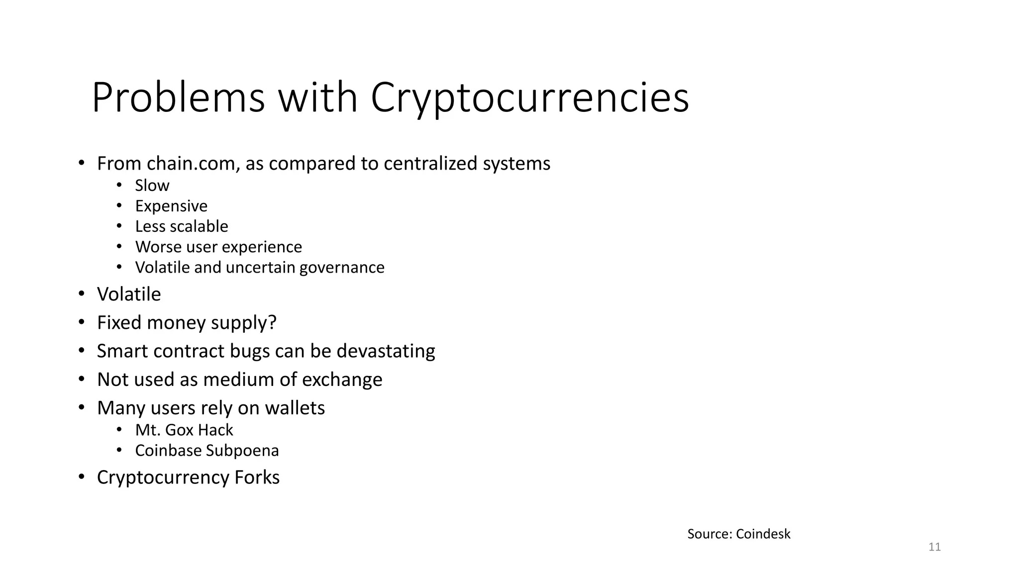 • From chain.com, as compared to centralized systems
• Slow
• Expensive
• Less scalable
• Worse user experience
• Volatile and uncertain governance
• Volatile
• Fixed money supply?
• Smart contract bugs can be devastating
• Not used as medium of exchange
• Many users rely on wallets
• Mt. Gox Hack
• Coinbase Subpoena
• Cryptocurrency Forks
11
Source: Coindesk
Problems with Cryptocurrencies
 