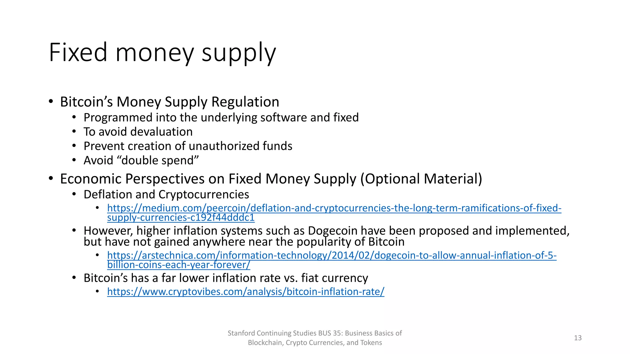 Fixed money supply
• Bitcoin’s Money Supply Regulation
• Programmed into the underlying software and fixed
• To avoid devaluation
• Prevent creation of unauthorized funds
• Avoid “double spend”
• Economic Perspectives on Fixed Money Supply (Optional Material)
• Deflation and Cryptocurrencies
• https://medium.com/peercoin/deflation-and-cryptocurrencies-the-long-term-ramifications-of-fixed-
supply-currencies-c192f44dddc1
• However, higher inflation systems such as Dogecoin have been proposed and implemented,
but have not gained anywhere near the popularity of Bitcoin
• https://arstechnica.com/information-technology/2014/02/dogecoin-to-allow-annual-inflation-of-5-
billion-coins-each-year-forever/
• Bitcoin’s has a far lower inflation rate vs. fiat currency
• https://www.cryptovibes.com/analysis/bitcoin-inflation-rate/
Stanford Continuing Studies BUS 35: Business Basics of
Blockchain, Crypto Currencies, and Tokens
13
 