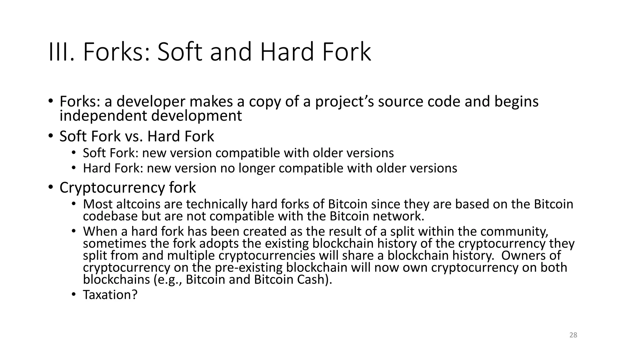 III. Forks: Soft and Hard Fork
• Forks: a developer makes a copy of a project’s source code and begins
independent development
• Soft Fork vs. Hard Fork
• Soft Fork: new version compatible with older versions
• Hard Fork: new version no longer compatible with older versions
• Cryptocurrency fork
• Most altcoins are technically hard forks of Bitcoin since they are based on the Bitcoin
codebase but are not compatible with the Bitcoin network.
• When a hard fork has been created as the result of a split within the community,
sometimes the fork adopts the existing blockchain history of the cryptocurrency they
split from and multiple cryptocurrencies will share a blockchain history. Owners of
cryptocurrency on the pre-existing blockchain will now own cryptocurrency on both
blockchains (e.g., Bitcoin and Bitcoin Cash).
• Taxation?
28
 