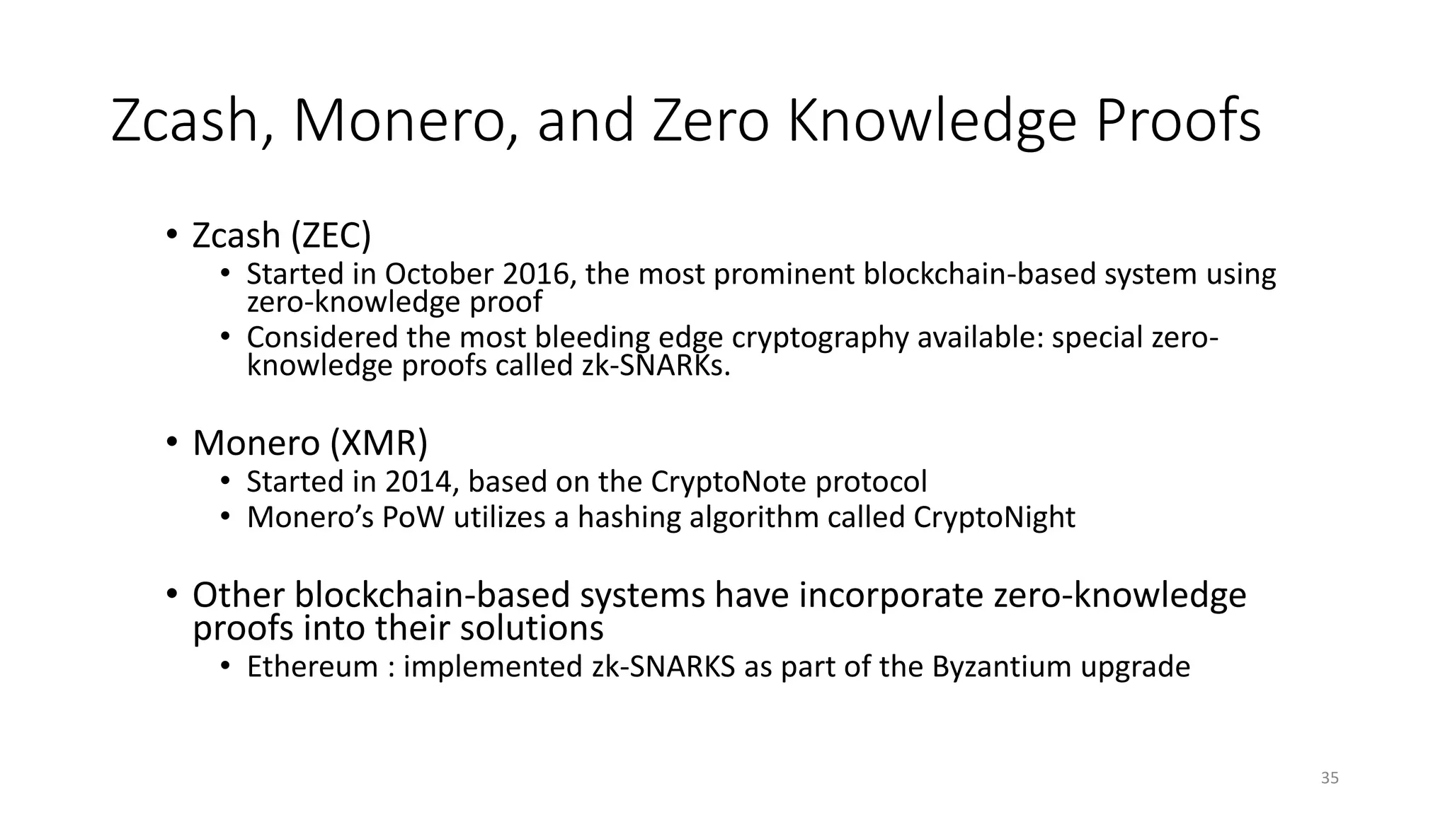 Zcash, Monero, and Zero Knowledge Proofs
• Zcash (ZEC)
• Started in October 2016, the most prominent blockchain-based system using
zero-knowledge proof
• Considered the most bleeding edge cryptography available: special zero-
knowledge proofs called zk-SNARKs.
• Monero (XMR)
• Started in 2014, based on the CryptoNote protocol
• Monero’s PoW utilizes a hashing algorithm called CryptoNight
• Other blockchain-based systems have incorporate zero-knowledge
proofs into their solutions
• Ethereum : implemented zk-SNARKS as part of the Byzantium upgrade
35
 