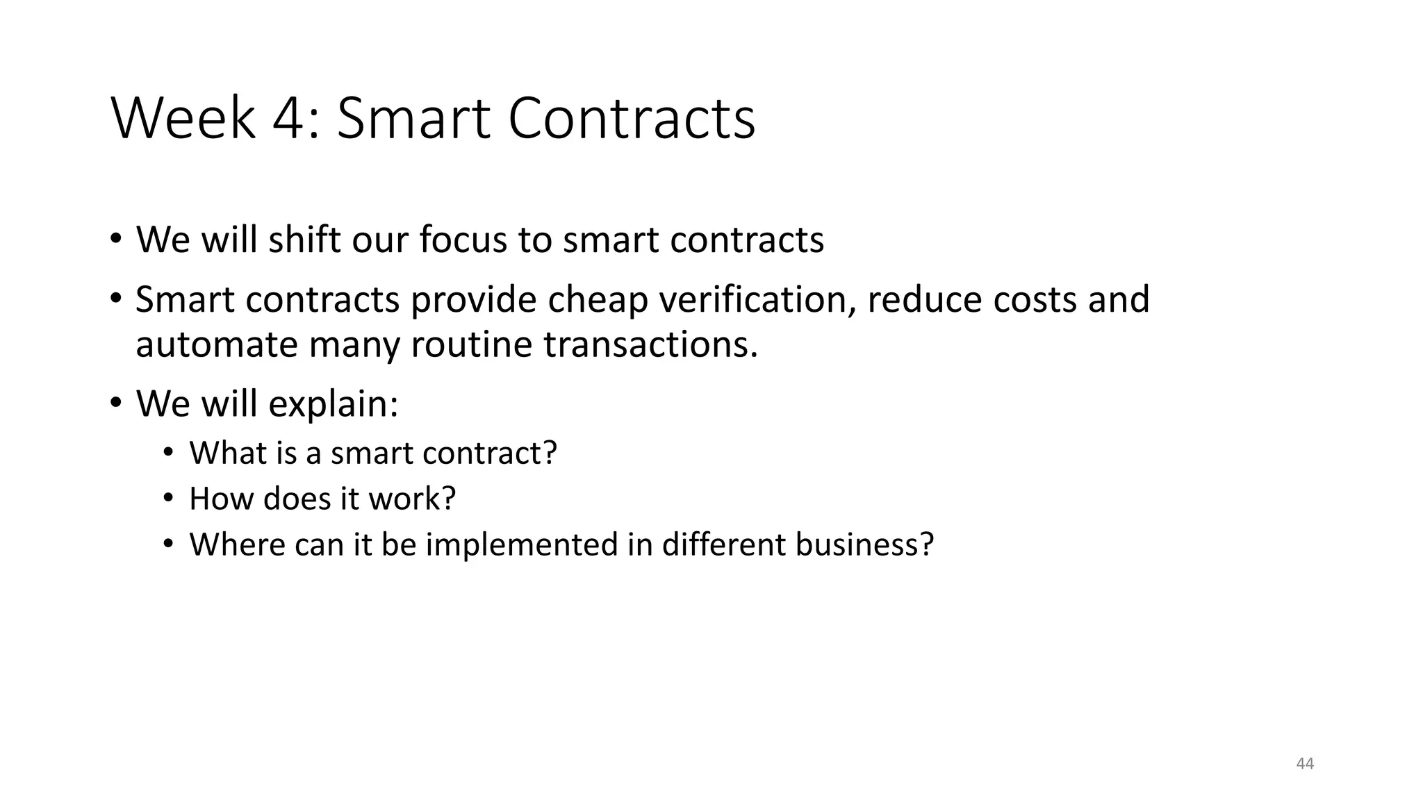 Week 4: Smart Contracts
• We will shift our focus to smart contracts
• Smart contracts provide cheap verification, reduce costs and
automate many routine transactions.
• We will explain:
• What is a smart contract?
• How does it work?
• Where can it be implemented in different business?
44
 