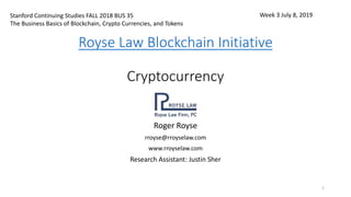 Royse Law Blockchain Initiative
Cryptocurrency
Roger Royse
rroyse@rroyselaw.com
www.rroyselaw.com
Research Assistant: Justin Sher
1
Stanford Continuing Studies FALL 2018 BUS 35
The Business Basics of Blockchain, Crypto Currencies, and Tokens
Week 3 July 8, 2019
 