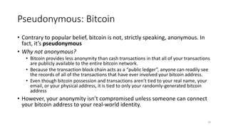 Pseudonymous: Bitcoin
• Contrary to popular belief, bitcoin is not, strictly speaking, anonymous. In
fact, it’s pseudonymo...