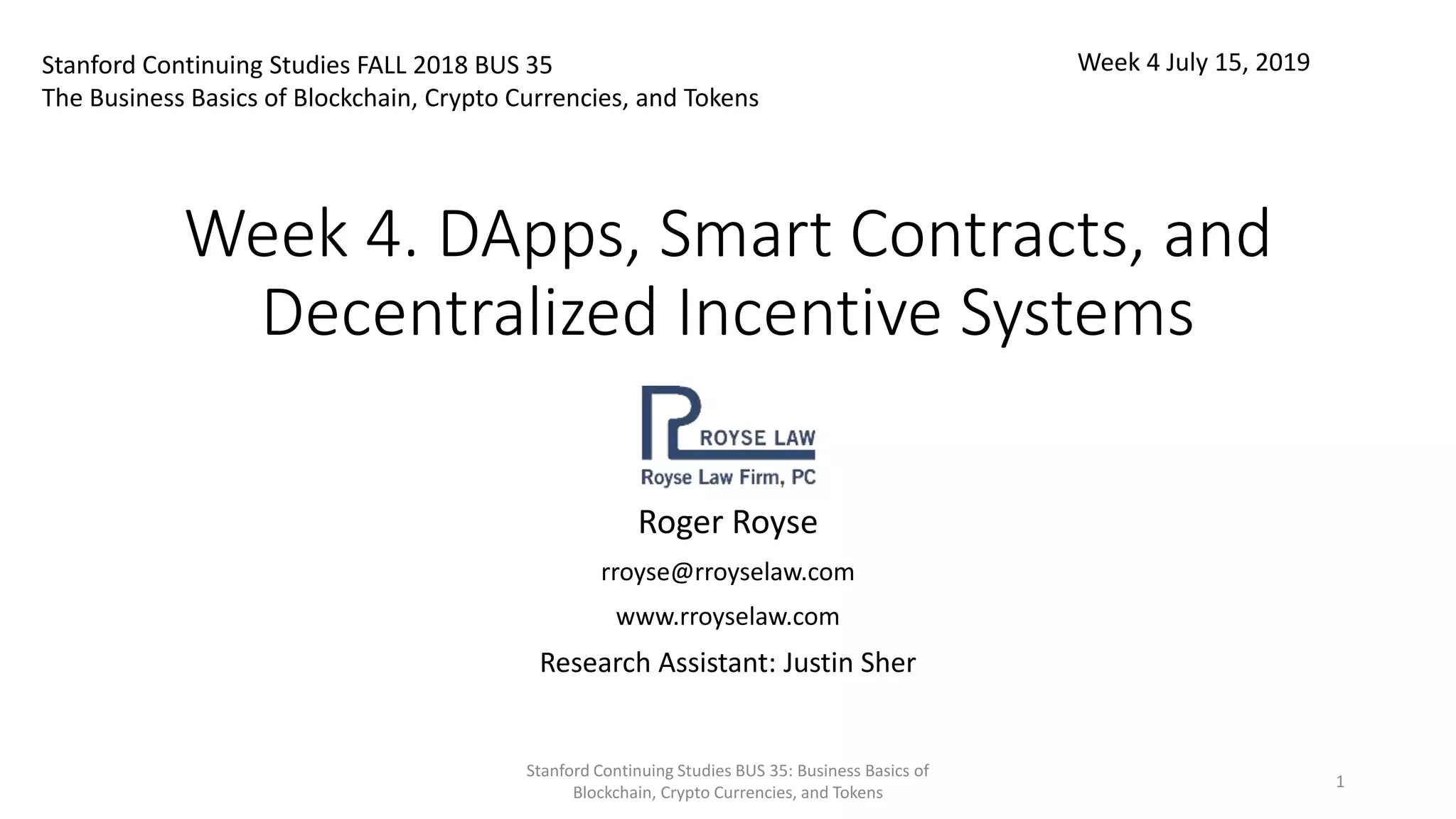 Week 4. DApps, Smart Contracts, and
Decentralized Incentive Systems
Roger Royse
rroyse@rroyselaw.com
www.rroyselaw.com
Research Assistant: Justin Sher
Stanford Continuing Studies FALL 2018 BUS 35
The Business Basics of Blockchain, Crypto Currencies, and Tokens
Week 4 July 15, 2019
Stanford Continuing Studies BUS 35: Business Basics of
Blockchain, Crypto Currencies, and Tokens
1
 