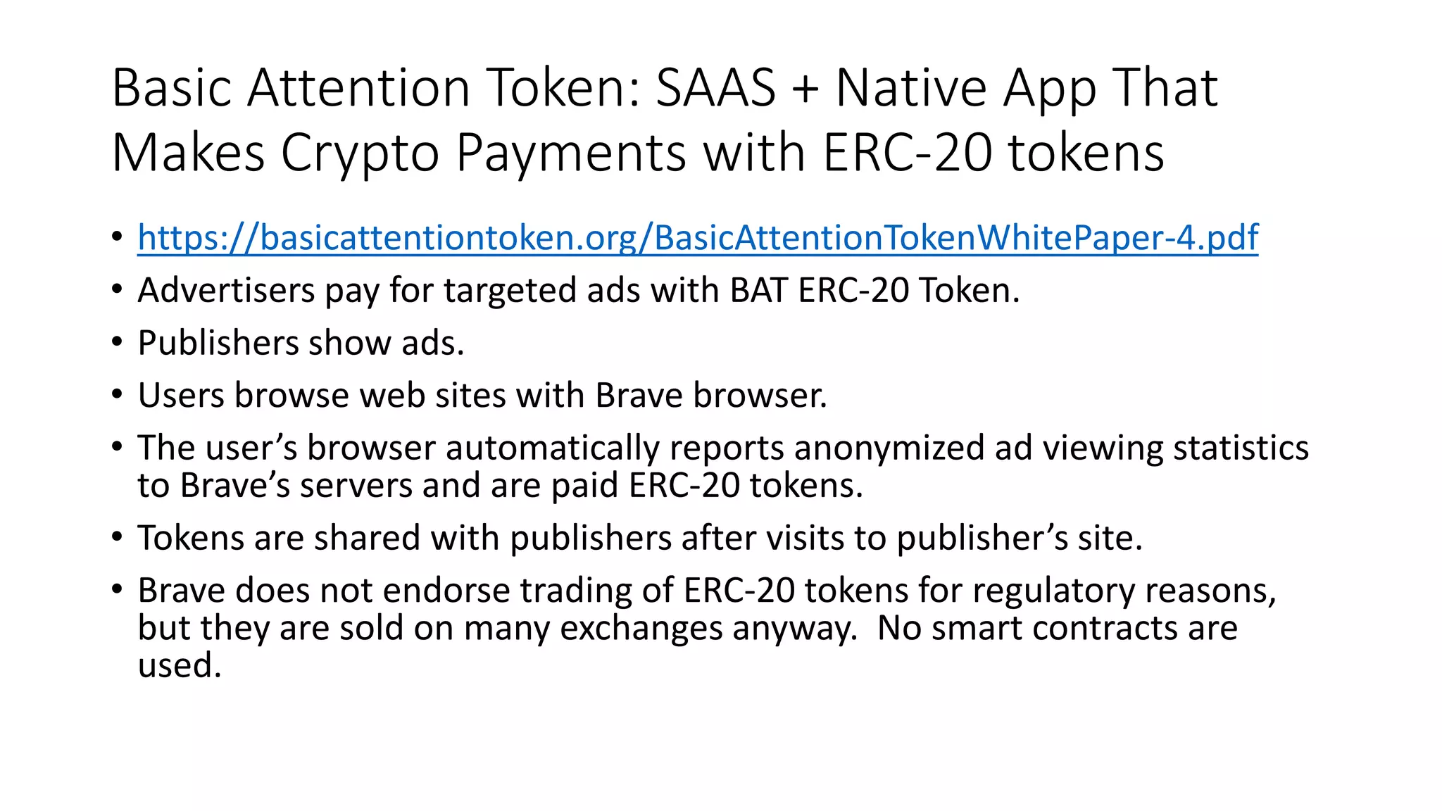 Basic Attention Token: SAAS + Native App That
Makes Crypto Payments with ERC-20 tokens
• https://basicattentiontoken.org/BasicAttentionTokenWhitePaper-4.pdf
• Advertisers pay for targeted ads with BAT ERC-20 Token.
• Publishers show ads.
• Users browse web sites with Brave browser.
• The user’s browser automatically reports anonymized ad viewing statistics
to Brave’s servers and are paid ERC-20 tokens.
• Tokens are shared with publishers after visits to publisher’s site.
• Brave does not endorse trading of ERC-20 tokens for regulatory reasons,
but they are sold on many exchanges anyway. No smart contracts are
used.
 