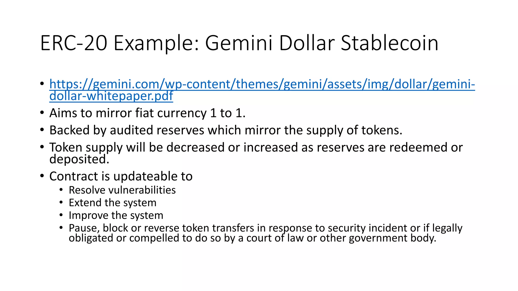 ERC-20 Example: Gemini Dollar Stablecoin
• https://gemini.com/wp-content/themes/gemini/assets/img/dollar/gemini-
dollar-whitepaper.pdf
• Aims to mirror fiat currency 1 to 1.
• Backed by audited reserves which mirror the supply of tokens.
• Token supply will be decreased or increased as reserves are redeemed or
deposited.
• Contract is updateable to
• Resolve vulnerabilities
• Extend the system
• Improve the system
• Pause, block or reverse token transfers in response to security incident or if legally
obligated or compelled to do so by a court of law or other government body.
 