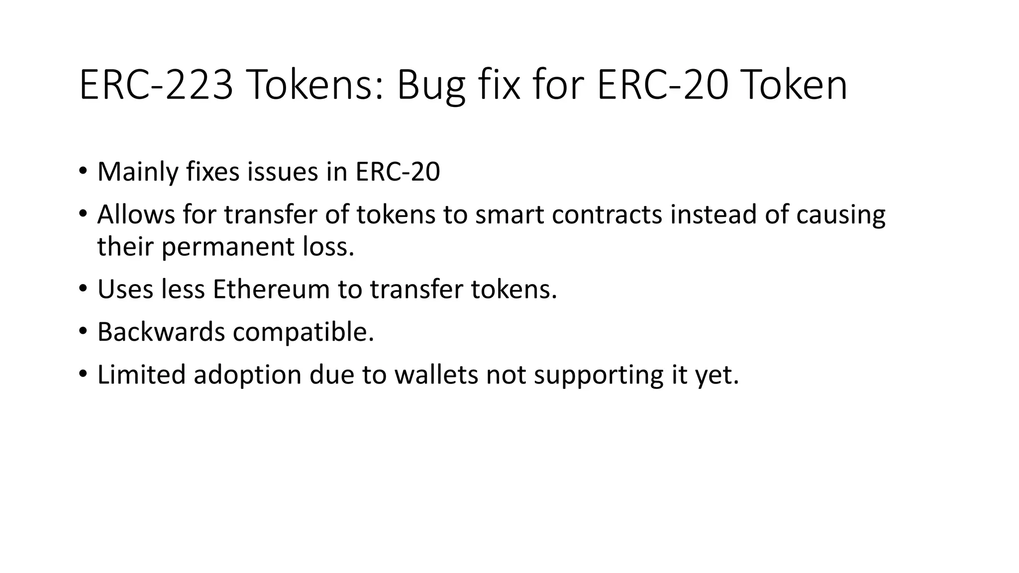 ERC-223 Tokens: Bug fix for ERC-20 Token
• Mainly fixes issues in ERC-20
• Allows for transfer of tokens to smart contracts instead of causing
their permanent loss.
• Uses less Ethereum to transfer tokens.
• Backwards compatible.
• Limited adoption due to wallets not supporting it yet.
 