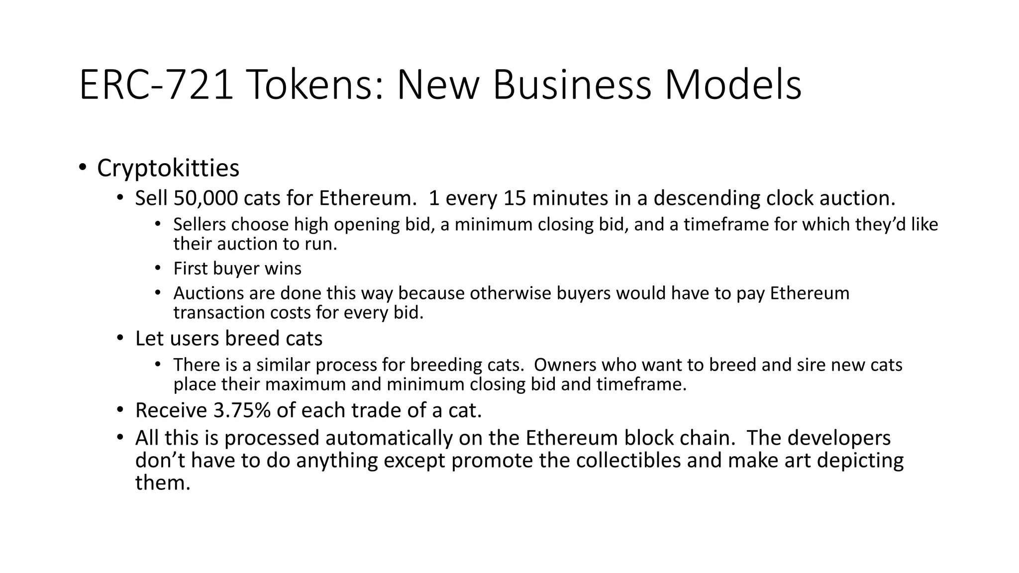 ERC-721 Tokens: New Business Models
• Cryptokitties
• Sell 50,000 cats for Ethereum. 1 every 15 minutes in a descending clock auction.
• Sellers choose high opening bid, a minimum closing bid, and a timeframe for which they’d like
their auction to run.
• First buyer wins
• Auctions are done this way because otherwise buyers would have to pay Ethereum
transaction costs for every bid.
• Let users breed cats
• There is a similar process for breeding cats. Owners who want to breed and sire new cats
place their maximum and minimum closing bid and timeframe.
• Receive 3.75% of each trade of a cat.
• All this is processed automatically on the Ethereum block chain. The developers
don’t have to do anything except promote the collectibles and make art depicting
them.
 