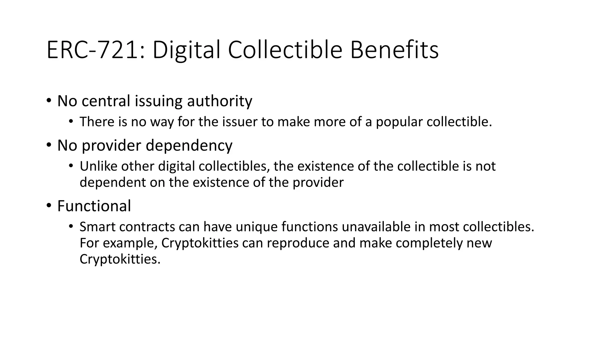 ERC-721: Digital Collectible Benefits
• No central issuing authority
• There is no way for the issuer to make more of a popular collectible.
• No provider dependency
• Unlike other digital collectibles, the existence of the collectible is not
dependent on the existence of the provider
• Functional
• Smart contracts can have unique functions unavailable in most collectibles.
For example, Cryptokitties can reproduce and make completely new
Cryptokitties.
 