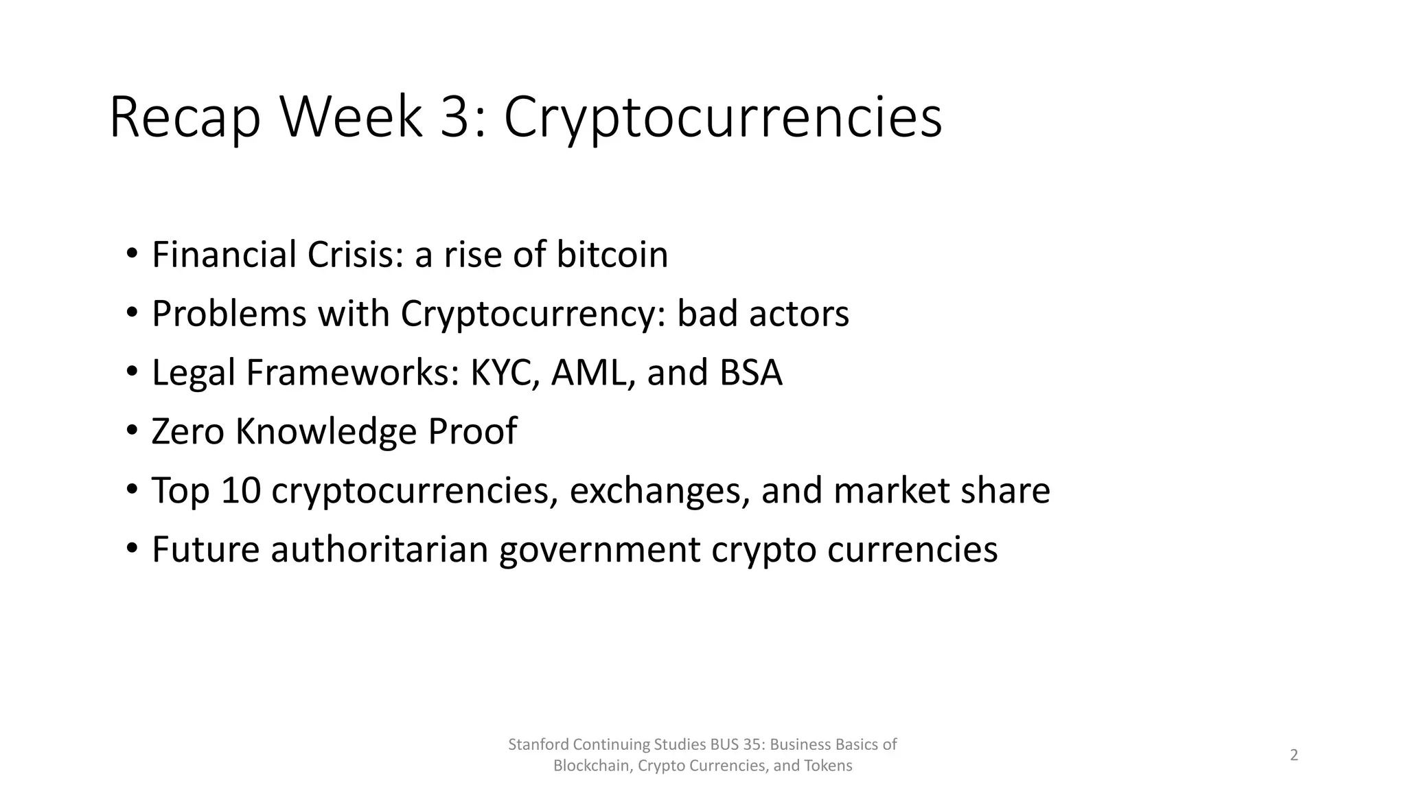 Recap Week 3: Cryptocurrencies
Stanford Continuing Studies BUS 35: Business Basics of
Blockchain, Crypto Currencies, and Tokens
2
• Financial Crisis: a rise of bitcoin
• Problems with Cryptocurrency: bad actors
• Legal Frameworks: KYC, AML, and BSA
• Zero Knowledge Proof
• Top 10 cryptocurrencies, exchanges, and market share
• Future authoritarian government crypto currencies
 
