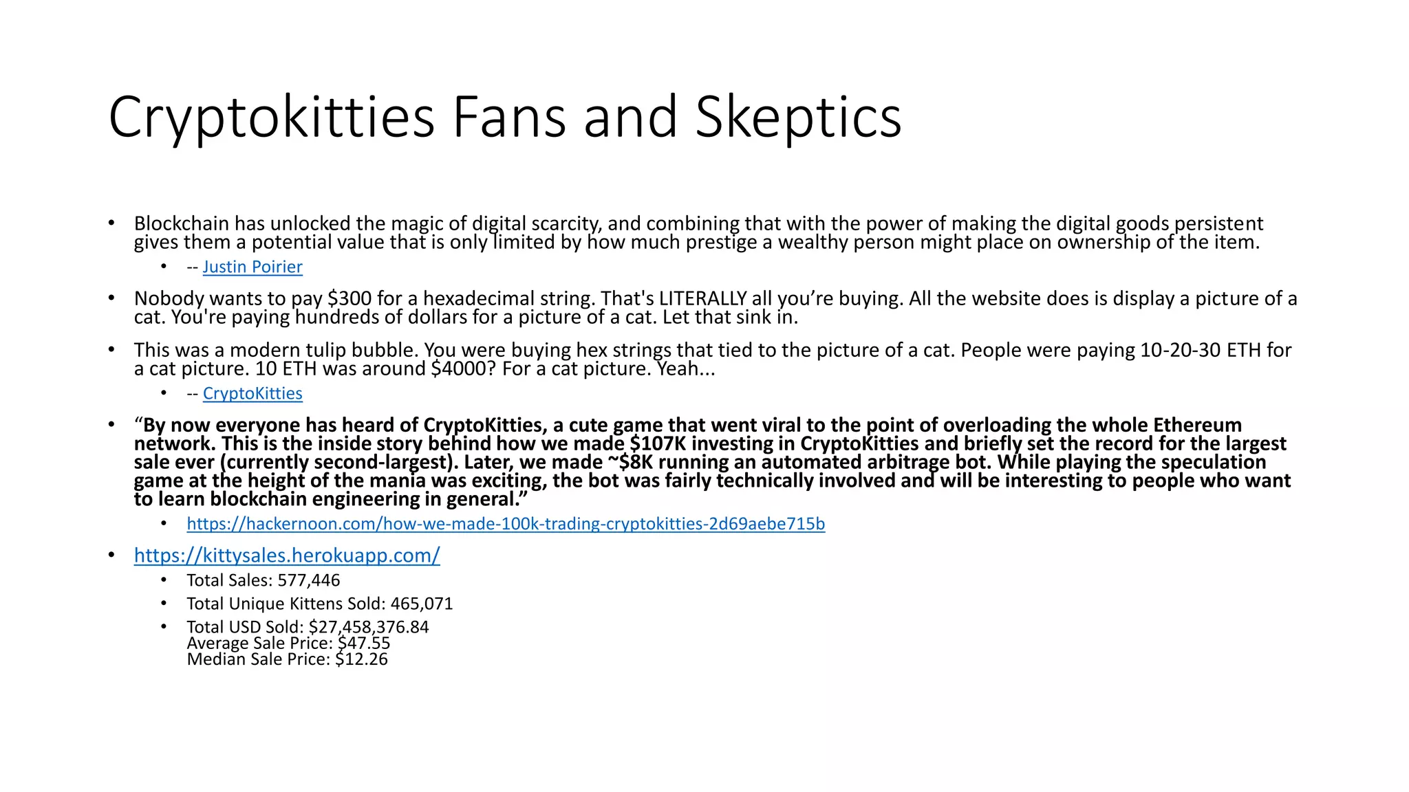 Cryptokitties Fans and Skeptics
• Blockchain has unlocked the magic of digital scarcity, and combining that with the power of making the digital goods persistent
gives them a potential value that is only limited by how much prestige a wealthy person might place on ownership of the item.
• -- Justin Poirier
• Nobody wants to pay $300 for a hexadecimal string. That's LITERALLY all you’re buying. All the website does is display a picture of a
cat. You're paying hundreds of dollars for a picture of a cat. Let that sink in.
• This was a modern tulip bubble. You were buying hex strings that tied to the picture of a cat. People were paying 10-20-30 ETH for
a cat picture. 10 ETH was around $4000? For a cat picture. Yeah...
• -- CryptoKitties
• “By now everyone has heard of CryptoKitties, a cute game that went viral to the point of overloading the whole Ethereum
network. This is the inside story behind how we made $107K investing in CryptoKitties and briefly set the record for the largest
sale ever (currently second-largest). Later, we made ~$8K running an automated arbitrage bot. While playing the speculation
game at the height of the mania was exciting, the bot was fairly technically involved and will be interesting to people who want
to learn blockchain engineering in general.”
• https://hackernoon.com/how-we-made-100k-trading-cryptokitties-2d69aebe715b
• https://kittysales.herokuapp.com/
• Total Sales: 577,446
• Total Unique Kittens Sold: 465,071
• Total USD Sold: $27,458,376.84
Average Sale Price: $47.55
Median Sale Price: $12.26
 