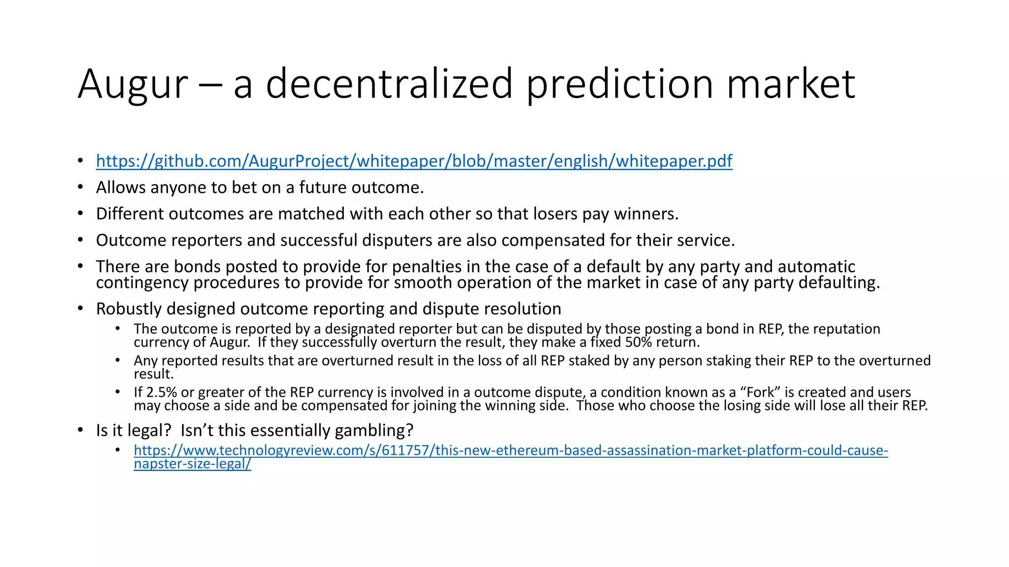 Augur – a decentralized prediction market
• https://github.com/AugurProject/whitepaper/blob/master/english/whitepaper.pdf
• Allows anyone to bet on a future outcome.
• Different outcomes are matched with each other so that losers pay winners.
• Outcome reporters and successful disputers are also compensated for their service.
• There are bonds posted to provide for penalties in the case of a default by any party and automatic
contingency procedures to provide for smooth operation of the market in case of any party defaulting.
• Robustly designed outcome reporting and dispute resolution
• The outcome is reported by a designated reporter but can be disputed by those posting a bond in REP, the reputation
currency of Augur. If they successfully overturn the result, they make a fixed 50% return.
• Any reported results that are overturned result in the loss of all REP staked by any person staking their REP to the overturned
result.
• If 2.5% or greater of the REP currency is involved in a outcome dispute, a condition known as a “Fork” is created and users
may choose a side and be compensated for joining the winning side. Those who choose the losing side will lose all their REP.
• Is it legal? Isn’t this essentially gambling?
• https://www.technologyreview.com/s/611757/this-new-ethereum-based-assassination-market-platform-could-cause-
napster-size-legal/
 
