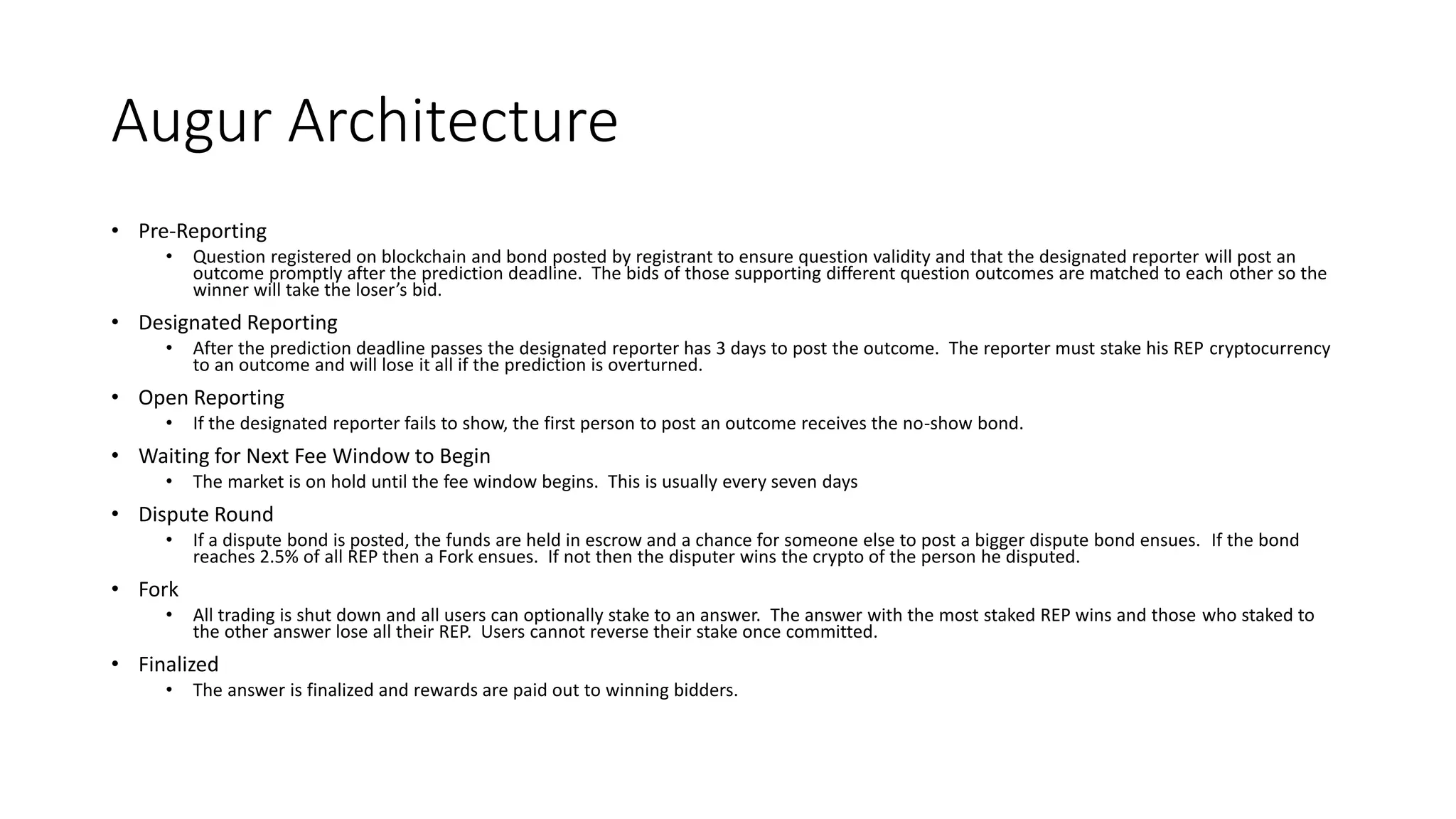 Augur Architecture
• Pre-Reporting
• Question registered on blockchain and bond posted by registrant to ensure question validity and that the designated reporter will post an
outcome promptly after the prediction deadline. The bids of those supporting different question outcomes are matched to each other so the
winner will take the loser’s bid.
• Designated Reporting
• After the prediction deadline passes the designated reporter has 3 days to post the outcome. The reporter must stake his REP cryptocurrency
to an outcome and will lose it all if the prediction is overturned.
• Open Reporting
• If the designated reporter fails to show, the first person to post an outcome receives the no-show bond.
• Waiting for Next Fee Window to Begin
• The market is on hold until the fee window begins. This is usually every seven days
• Dispute Round
• If a dispute bond is posted, the funds are held in escrow and a chance for someone else to post a bigger dispute bond ensues. If the bond
reaches 2.5% of all REP then a Fork ensues. If not then the disputer wins the crypto of the person he disputed.
• Fork
• All trading is shut down and all users can optionally stake to an answer. The answer with the most staked REP wins and those who staked to
the other answer lose all their REP. Users cannot reverse their stake once committed.
• Finalized
• The answer is finalized and rewards are paid out to winning bidders.
 