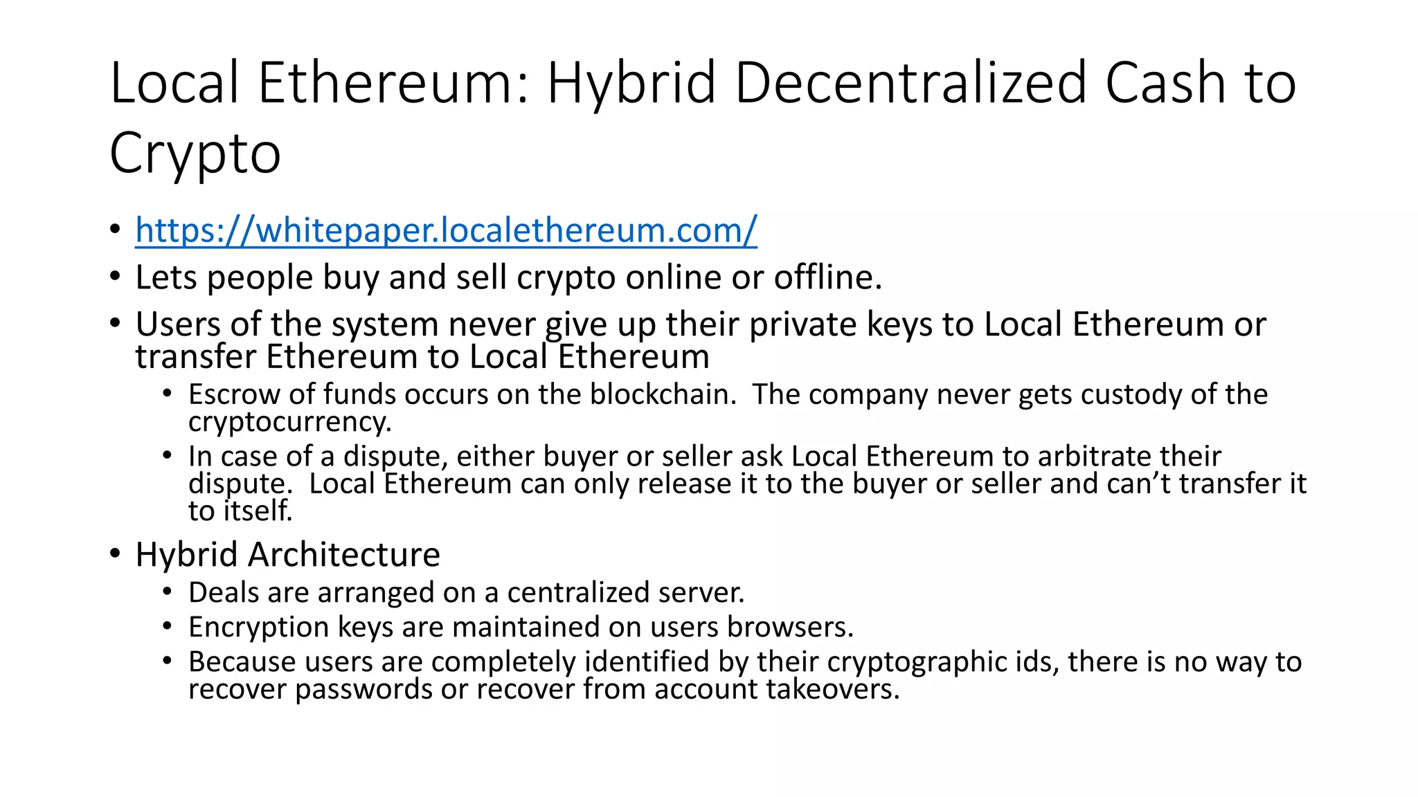 Local Ethereum: Hybrid Decentralized Cash to
Crypto
• https://whitepaper.localethereum.com/
• Lets people buy and sell crypto online or offline.
• Users of the system never give up their private keys to Local Ethereum or
transfer Ethereum to Local Ethereum
• Escrow of funds occurs on the blockchain. The company never gets custody of the
cryptocurrency.
• In case of a dispute, either buyer or seller ask Local Ethereum to arbitrate their
dispute. Local Ethereum can only release it to the buyer or seller and can’t transfer it
to itself.
• Hybrid Architecture
• Deals are arranged on a centralized server.
• Encryption keys are maintained on users browsers.
• Because users are completely identified by their cryptographic ids, there is no way to
recover passwords or recover from account takeovers.
 