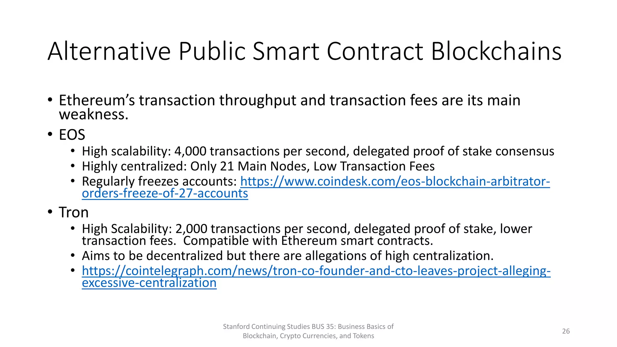 Alternative Public Smart Contract Blockchains
• Ethereum’s transaction throughput and transaction fees are its main
weakness.
• EOS
• High scalability: 4,000 transactions per second, delegated proof of stake consensus
• Highly centralized: Only 21 Main Nodes, Low Transaction Fees
• Regularly freezes accounts: https://www.coindesk.com/eos-blockchain-arbitrator-
orders-freeze-of-27-accounts
• Tron
• High Scalability: 2,000 transactions per second, delegated proof of stake, lower
transaction fees. Compatible with Ethereum smart contracts.
• Aims to be decentralized but there are allegations of high centralization.
• https://cointelegraph.com/news/tron-co-founder-and-cto-leaves-project-alleging-
excessive-centralization
Stanford Continuing Studies BUS 35: Business Basics of
Blockchain, Crypto Currencies, and Tokens
26
 
