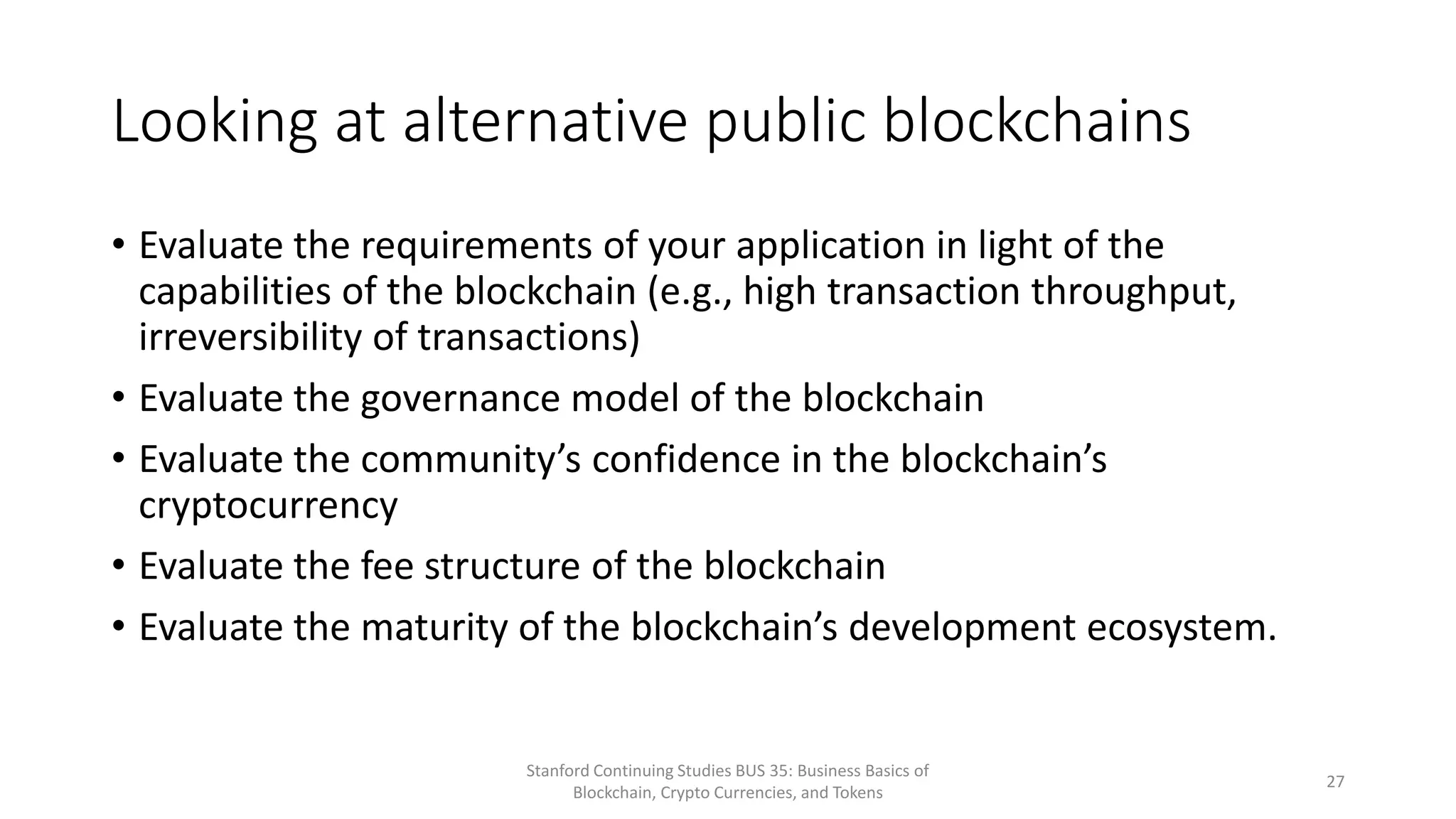 Looking at alternative public blockchains
• Evaluate the requirements of your application in light of the
capabilities of the blockchain (e.g., high transaction throughput,
irreversibility of transactions)
• Evaluate the governance model of the blockchain
• Evaluate the community’s confidence in the blockchain’s
cryptocurrency
• Evaluate the fee structure of the blockchain
• Evaluate the maturity of the blockchain’s development ecosystem.
Stanford Continuing Studies BUS 35: Business Basics of
Blockchain, Crypto Currencies, and Tokens
27
 
